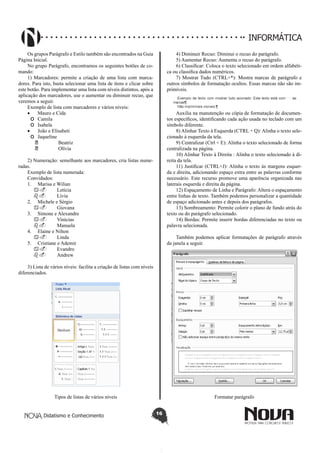 Didatismo e Conhecimento 16
INFORMÁTICA
Os grupos Parágrafo e Estilo também são encontrados na Guia
Página Inicial.
No grupo Parágrafo, encontramos os seguintes botões de co-
mando:
1) Marcadores: permite a criação de uma lista com marca-
dores. Para isto, basta selecionar uma lista de itens e clicar sobre
este botão. Para implementar uma lista com níveis distintos, após a
aplicação dos marcadores, use o aumentar ou diminuir recuo, que
veremos a seguir.
Exemplo de lista com marcadores e vários níveis:
•	 Mauro e Cida
o	 Camila
o	 Isabela
•	 João e Elisabeti
o	 Jaqueline
	 Beatriz
	 Olívia
2) Numeração: semelhante aos marcadores, cria listas nume-
radas.
Exemplo de lista numerada:
Convidados:
1.	 Marisa e Wilian
a.	 Letícia
b.	 Lívia
2.	 Michele e Sérgio
a.	 Giovana
3.	 Simone e Alexandre
a.	 Vinícius
b.	 Manuela
4.	 Elaine e Nilton
a.	 Linda
5.	 Cristiane e Ademir
a.	 Evandro
b.	 Andrew
3) Lista de vários níveis: facilita a criação de listas com níveis
diferenciados.
Tipos de listas de vários níveis
4) Diminuir Recuo: Diminui o recuo do parágrafo.
5) Aumentar Recuo: Aumenta o recuo do parágrafo.
6) Classificar: Coloca o texto selecionado em ordem alfabéti-
ca ou classifica dados numéricos.
7) Mostrar Tudo (CTRL+*): Mostra marcas de parágrafo e
outros símbolos de formatação ocultos. Essas marcas não são im-
primíveis.
Auxilia na manutenção ou cópia de formatação de documen-
tos específicos, identificando cada ação usada no teclado com um
símbolo diferente.
8) Alinhar Texto à Esquerda (CTRL + Q): Alinha o texto sele-
cionado à esquerda da tela.
9) Centralizar (Ctrl + E): Alinha o texto selecionado de forma
centralizada na página.
10) Alinhar Texto à Direita : Alinha o texto selecionado à di-
reita da tela.
11) Justificar (CTRL+J): Alinha o texto às margens esquer-
da e direita, adicionando espaço extra entre as palavras conforme
necessário. Este recurso promove uma aparência organizada nas
laterais esquerda e direita da página.
12) Espaçamento de Linha e Parágrafo: Altera o espaçamento
entre linhas de texto. Também podemos personalizar a quantidade
de espaço adicionado antes e depois dos parágrafos.
13) Sombreamento: Permite colorir o plano de fundo atrás do
texto ou do parágrafo selecionado.
14) Bordas: Permite inserir bordas diferenciadas no texto ou
palavra selecionada.
Também podemos aplicar formatações de parágrafo através
da janela a seguir.
Formatar parágrafo
 