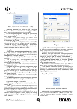Didatismo e Conhecimento 18
INFORMÁTICA
Cabeçalho e rodapé
Botões de Comando do Grupo Cabeçalho e Rodapé
Esta opção, presente na Guia Inserir, no Grupo Cabeçalho e
Rodapé, nos oferece meios de mostrar uma área da página definida
para o cabeçalho de um documento e para seu rodapé.
O cabeçalho é a parte superior da página, na qual podemos
inserir itens como logotipo de empresas, símbolos, número de pá-
gina e outros elementos.
O rodapé é a parte inferior da página, onde podemos inserir
itens como os do cabeçalho ou informações de endereço e contato
de uma empresa, por exemplo.
As opções de cabeçalho e rodapé se encontram no menu exibir
nas versões do Word 2003, por exemplo. Na versão do Word 2007,
2010 e no BrOffice.org Writer, ficam no Inserir. Como exemplo,
tomaremos a versão 2010 do Microsoft Word, para mostrar os co-
mandos encontrados no Grupo cabeçalho e rodapé.
Cabeçalho
Na guia Inserir, encontraremos o grupo Cabeçalho e Rodapé.
Neste grupo, teremos os comandos Cabeçalho, Rodapé e Número
de Página. Clicando no botão de comando Cabeçalho, podemos
optar por deixar o cabeçalho da página:
- Em branco: que limpa possíveis formatações ou inserções
anteriores.
- Em três colunas: deixa o cabeçalho em branco, mas com
formatação pré-definida para inserirmos dados nos alinhamentos
direito, centralizado e esquerdo.
- Alfabeto: que dispõe o título do documento centralizado so-
bre borda de linha dupla.
- Animação: deixa o título do capítulo com número de página
em caixa de ênfase. “Ideal para documento com layout de livro”.
- Editar cabeçalho: mostra um local com borda tracejada, des-
tinado ao cabeçalho para que este possa ser alterado na página.
Destaca o local do cabeçalho para que o usuário possa trabalhar
esta área do documento.
- Remover cabeçalho: exclui os dados inseridos no cabeçalho
de um documento.
No rodapé são encontrados os mesmos comandos, mas estes
são aplicados na parte inferior da página de um documento.
Configuração da página e do parágrafo
Na Guia Layout da Página, temos, entre outros, o Grupo Con-
figurar Página.
Através dele é possível alterar o tamanho das margens esquer-
da, direita, inferior e superior. A orientação do papel, para retrato
ou paisagem também é um item que alteramos através deste grupo
bem como o tipo do papel e o layout da página.
Na mesma Guia, encontramos o Grupo Parágrafo que traz as
opções de recuar à esquerda ou à direita, aumentar ou diminuir
o espaçamento antes e depois do parágrafo e também o acesso à
janela Parágrafo:
Parágrafo
A janela da figura acima nos permite configurar o alinhamento
do parágrafo, os recuos, os espaçamentos e obter uma visualização
prévia da formatação que estamos aplicando ao parágrafo.
Modos de exibição de documento e zoom
Os modos de exibição consistem na forma que o documento
será mostrado na tela. Suas opções de configuração estão disponí-
veis na Guia Exibição. Esta Guia possui os seguintes Grupos:
Modos de Exibição de Documento: alteram a forma que o do-
cumento está sendo mostrado na tela, nos oferecendo as opções
Layout de Impressão, Leitura em Tela Inteira, Layout da Web, Es-
trutura de Tópicos e Rascunho.
Mostrar/Ocultar: permite mostrar ou ocultar régua, linhas de
grade, barra de mensagens, mapa do documento, miniatura.
Zoom: permite configurar a aparência de proximidade do
documento na tela, alterando a porcentagem dessa proximidade,
mostrando o documento página por página, duas páginas ou com a
largura da página ocupando a tela.
Ortografia e gramática
Botão de Comando Ortografia e Gramática
Faz a correção ortográfica e gramatical do documento. Encon-
tramos este recurso na Guia Revisão, no Grupo Revisão de Texto.
Assim que clicamos na opção “Ortografia e gramática”, a seguinte
tela será aberta:
 