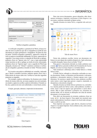 Didatismo e Conhecimento 19
INFORMÁTICA
Verificar ortografia e gramática
A verificação ortográfica e gramatical do Word, já busca tre-
chos do texto ou palavras que não se enquadrem no perfil de seus
dicionários ou regras gramaticais e ortográficas. Na parte de cima
da janela “Verificar ortografia e gramática”, aparecerá o trecho do
texto ou palavra considerada inadequada. Em baixo, aparecerão as
sugestões. Caso esteja correto e a sugestão do Word não se aplique,
podemos clicar em “Ignorar uma vez”; caso a regra apresentada
esteja incorreta ou não se aplique ao trecho do texto selecionado,
podemos clicar em “Ignorar regra”; caso a sugestão do Word seja
adequada, clicamos em “Alterar” e podemos continuar a verifica-
ção de ortografia e gramática clicando no botão “Próxima senten-
ça”.
Se tivermos uma palavra sublinhada em vermelho, indicando
que o Word a considera incorreta, podemos apenas clicar com o
botão direito do mouse sobre ela e verificar se uma das sugestões
propostas se enquadra.
Por exemplo, a palavra informática. Se clicarmos com o botão
direito do mouse sobre ela, um menu suspenso nos será mostrado,
nos dando a opção de escolher a palavra informática. Clicando so-
bre ela, a palavra do texto será substituída e o texto ficará correto.
Criação, gravação, abertura e impressão de documentos
Guia Arquivo
Para criar novos documentos, gravar alterações, abrir docu-
mentos existentes e imprimir, recorremos à Guia Arquivo e ao
seu menu, conforme mostrado na figura acima.
Quando clicamos no menu Novo, a seguinte tela será exi-
bida:
Tela do menu Novo
Nesta tela, podemos escolher iniciar um documento em
branco ou usar algum dos modelos disponíveis. Após selecionar
o modelo desejado, basta clicar no botão “Criar”.
Para gravar o documento alterado ou criado, podemos usar
o ícone Salvar, presente na Barra de Ferramentas de Acesso
Rápido, ou clicar na Guia Arquivo e no botão Salvar.
Vale esclarecer a diferença entre o botão Salvar e o botão
Salvar como.
O botão Salvar sobrepõe as alterações realizadas no mes-
mo documento. Então, se alteramos um documento e salvamos,
perdemos o documento anterior e ficamos apenas com o que
alteramos. Se usarmos a opção Salvar como, podemos escolher
outro nome e outro lugar para gravar o arquivo, mantendo, se
desejarmos o documento original.
Quando clicamos no botão Salvar a primeira vez, será aber-
ta a mesma janela do Salvar como, onde podemos escolher o
nome, local e tipo de arquivo que gravaremos o nosso docu-
mento. Mas se após salvarmos a primeira vez, clicarmos no
mesmo botão, ele só salvará as alterações em cima do mesmo
documento e no mesmo local.
Para abrir um documento já existente, podemos clicar no
ícone da Guia Arquivo. Essa opção nos mostrará uma
janela onde podemos localizar o arquivo no local onde está gra-
vado e exibí-lo na tela.
Para imprimir um arquivo, após abri-lo, clicamos na Guia
Arquivo e na opção Imprimir. Será exibida na tela, entre outros,
os itens a seguir:
 
