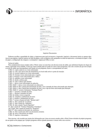 Didatismo e Conhecimento 20
INFORMÁTICA
Imprimir Documentos
Podemos escolher a quantidade de cópias, a impressora para qual enviaremos a impressão, imprimir o documento inteiro ou apenas algu-
mas de suas páginas, imprimir apenas um lado da página, como as páginas serão agrupadas na saída da impressora, a orientação do papel, o tipo
do papel, a configuração das margens e se desejamos 1 página por folha ou mais.
Teclas de Atalho:
Para complementar nossos estudos sobre o Word, vamos ver uma lista com diversas teclas de atalho, que substituem funções de cliques do
mouse, agilizando nosso trabalho.Alista que vamos estudar pode ser usada em vários outros programas, mas vale a ressalva de que nem sempre
as teclas de atalho que desempenham uma função em um programa, fazem o correspondente em outro.
CTRL+C: copia a palavra ou o texto selecionado.
CTRL+V: cola o que está na área de transferência, no local onde estiver o ponto de inserção.
CTRL+X: recorta a palavra ou o texto selecionado.
CTRL+N: formata o texto selecionado para o negrito.
CTRL+I: formata o texto selecionado para o itálico.
CTRL+S: sublinha o texto selecionado.
CTRL+Z: desfaz a última ação.
CTRL+Y: refaz a última ação desfeita.
CTRL+=: deixa o texto selecionado em subscrito.
CTRL+Shift++: deixa o texto selecionado em sobrescrito.
CTRL+Shift+P: abre a janela para formatação de fonte, com o tamanho da fonte selecionado para alteração.
CTRL+Shift+F: abre a janela para formatação de fonte, com o tipo de fonte selecionado para alteração.
CTRL+Shifit+C: aciona a ferramenta “Formatar Pincel”.
CTRL+>: aumenta o tamanho da fonte.
CTRL+<: diminui o tamanho da fonte.
CTRL+Q: alinha o texto à esquerda.
CTRL+E: centraliza o alinhamento do texto.
CTRL+J: justifica o alinhamento do texto.
CTRL+*: aciona a função do botão “Mostrar tudo”.
CTRL+L: abre a janela do “Localizar”.
CTRL+U: abre a janela do “Substituir”.
CTRL+K: abre a janela “Inserir Hiperlink”.
F7: abre a janela do “Verificar Ortografia e Gramática”.
Alt+Clique: abre o painel de tarefas do “Pesquisar”.
Shift+F7: abre a janela do dicionário de sinônimos.
CTRL+A: abre a janela para abrir um documento existente.
CTRL+B: salva o documento em edição.
CTRL+P: imprime o documento.
Para encerrar, vale ressaltar que muitas das informações que vimos em nossos estudos sobre o Word, foram retiradas do próprio programa,
da sua ajuda ou dos popups que o próprio programa oferece quando pausamos o mouse sobre seus recursos.
 