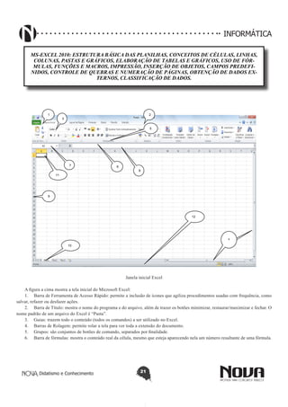 Didatismo e Conhecimento 21
INFORMÁTICA
MS-EXCEL 2010: ESTRUTURA BÁSICA DAS PLANILHAS, CONCEITOS DE CÉLULAS, LINHAS,
COLUNAS, PASTAS E GRÁFICOS, ELABORAÇÃO DE TABELAS E GRÁFICOS, USO DE FÓR-
MULAS, FUNÇÕES E MACROS, IMPRESSÃO, INSERÇÃO DE OBJETOS, CAMPOS PREDEFI-
NIDOS, CONTROLE DE QUEBRAS E NUMERAÇÃO DE PÁGINAS, OBTENÇÃO DE DADOS EX-
TERNOS, CLASSIFICAÇÃO DE DADOS.
1 2
3
4
5
67
8
9
10
11
12
Janela inicial Excel
A figura a cima mostra a tela inicial do Microsoft Excel:
1.	 Barra de Ferramenta de Acesso Rápido: permite a inclusão de ícones que agiliza procedimentos usadas com frequência, como
salvar, refazer ou desfazer ações.
2.	 Barra de Título: mostra o nome do programa e do arquivo, além de trazer os botões minimizar, restaurar/maximizar e fechar. O
nome padrão de um arquivo do Excel é “Pasta”.
3.	 Guias: trazem todo o conteúdo (todos os comandos) a ser utilizado no Excel.
4.	 Barras de Rolagem: permite rolar a tela para ver toda a extensão do documento.
5.	 Grupos: são conjuntos de botões de comando, separados por finalidade.
6.	 Barra de fórmulas: mostra o conteúdo real da célula, mesmo que esteja aparecendo nela um número resultante de uma fórmula.
 