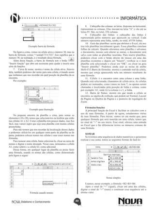 Didatismo e Conhecimento 22
INFORMÁTICA
Exemplo barra de fórmula
Na figura a cima, vemos na célula ativa o número 30, mas na
barra de fórmula, vemos “=soma(C31:C32)”. Isso significa que o
número 30, na realidade, é o resultado dessa fórmula.
Além dessa função, a barra de fórmula tem o botão
“Inserir função” que abre um assistente para ajudar a inserir uma
série de funções.
7.	 Caixa de nome: mostra o nome da célula ativa. Através
dela, também podemos dar nome para uma célula, evitando assim
que tenhamos que nos recordar em qual posição da planilha ela se
encontra.
Por exemplo:
Exemplo para ilustração
Na pequena amostra da planilha a cima, para somar os
elementos (10 e 20), temos que selecioná-los ou lembrar que estão
nas células A1 e A2. Como a planilha tem poucos dados, isso fica
fácil, mas vamos supor que seja uma planilha com muitas células
preenchidas.
Para não termos que nos recordar da localização desses dados
e podermos utilizá-los em qualquer outra parte da planilha ou da
pasta, podemos colocar nomes nas células e usar esses nomes nas
fórmulas.
Para nomear uma célula, basta selecioná-la, clicar na caixa de
nomes e digitar o nome desejado. Nesse caso, nomeamos a célula
A1, como salário e a célula A2, como adicional.
Dessa forma, em qualquer lugar da planilha eu posso fazer
uma fórmula, usando os nomes das células, como demonstrado
pela figura a seguir:
Fórmula usando nomes
8.	 Cabeçalho das colunas: as letras, dispostas na horizontal,
representam as colunas. Elas iniciam na letra “A” e vão até as
letras IV. São, no total, 256 colunas.
9.	 Cabeçalho das linhas: o cabeçalho das linhas é
representado pelos números que aparecem na vertical. Cada
número representa uma linha, sendo, no total, 65536 linhas.
10.	 Guia das planilhas: assim que abrimos o Excel, ele nos
traz três planilhas inicialmente iguais. Essas planilhas simulam
folhas de cálculo. Quando alteramos uma planilha e salvamos
o documento, mesmo sem alterar as outras, o documento será
salvo com todas as planilhas inseridas. Para inserir planilhas,
podemos clicar com o botão direito do mouse em uma das
planilhas existentes e depois em “Inserir”, verificar se o item
planilha está selecionado e clicar em “OK”, ou clicar na guia
“Inserir planilha”. Podemos ainda usar as teclas de atalho
Shift+F11.Barra de fórmulas: mostra o conteúdo real da célula,
mesmo que esteja aparecendo nela um número resultante de
uma fórmula.
11.	 Célula: é o encontro entre uma coluna e uma linha.
Quando está selecionada, chamamos de célula ativa. As células
podem ser nomeadas, como vimos no item 7, ou apenas serem
chamadas e localizadas pela posição de linha e coluna, como
por exemplo: A1, onde A é a coluna e o 1, a linha.
12.	 Barra de Status: mostra em que modo a célula se
encontra, as opções de exibição, que podem ser Normal, Layout
da Página ou Quebra da Página e o ponteiro de regulagem do
Zoom.
Fórmulas/funções
A principal função do Excel é facilitar os cálculos com o
uso de suas fórmulas. A partir de agora, estudaremos várias
de suas fórmulas. Para iniciar, vamos ter em mente que, para
qualquer fórmula que será inserida em uma célula, temos que
ter sinal de “=” no seu início. Esse sinal, oferece uma entrada
no Excel que o faz diferenciar textos ou números comuns de
uma fórmula.
SOMAR
Se tivermos uma sequência de dados numéricos e quisermos
realizar a sua soma, temos as seguintes formas de fazê-lo:
Soma simples
Usamos, nesse exemplo, a fórmula =B2+B3+B4.
Após o sinal de “=” (igual), clicar em uma das células,
digitar o sinal de “+” (mais) e continuar essa sequência até o
último valor.
 