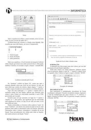 Didatismo e Conhecimento 23
INFORMÁTICA
Soma
Após a sequência de células a serem somadas, clicar no ícone
soma, ou usar as teclas de atalho Alt+=.
A última forma que veremos é a função soma digitada. Vale
ressaltar que, para toda função, um início é fundamental:
1 2
3
= nome da função (
1 - Sinal de igual.
2 – Nome da função.
3 – Abrir parênteses.
Após essa sequência, o Excel mostrará um pequeno lembrete
sobre a função que iremos usar, onde é possível clicar e obter ajuda,
também. Usaremos, no exemplo a seguir, a função = soma(B2:B4).
Lembrete mostrado pelo Excel.
No “lembrete” exibido na figura 191, vemos que após a
estrutura digitada, temos que clicar em um número, ou seja, em
uma célula que contém um número, depois digitar “;” (ponto e
vírgula) e seguir clicando nos outros números ou células desejadas.
Aqui vale uma explicação: o “;” (ponto e vírgula) entre as
sentenças usadas em uma função, indicam que usaremos uma
célula e outra. Podem ser selecionada mantendo a tecla CTRL
pressionada, por exemplo.
Existem casos em que usaremos, no lugar do “;” (ponto e
vírgula), os “:”, dois pontos, que significam que foi selecionada
uma sequência de valores, ou seja, de um valor até outro, ou de
uma célula até outra.
Dando continuidade, se clicarmos sobre a palavra “soma”, do
nosso “lembrete”, será aberta uma janela de ajuda no Excel, onde
podemos obter todas as informações sobre essa função. Apresenta
informações sobre a sintaxe, comentários e exemplos de uso da
função. Esses procedimentos são válidos para todas as funções,
não sendo exclusivos da função “Soma”.
Ajuda do Excel sobre a função soma
SUBTRAÇÃO
A subtração será feita sempre entre dois valores, por isso não
precisamos de uma função específica.
Tendo dois valores em células diferentes, podemos apenas
clicar na primeira, digitar o sinal de “-” (menos) e depois clicar
na segunda célula. Usamos na figura a seguir a fórmula = B2-B3.
Exemplo de subtração
MULTIPLICAÇÃO
Para realizarmos a multiplicação, procedemos de forma
semelhante à subtração. Clicamos no primeiro número, digitamos
o sinal de multiplicação que, para o Excel é o “*” asterisco, e
depois, clicamos no último valor. No próximo exemplo, usaremos
a fórmula =B2*B3.
Exemplo de multiplicação
 