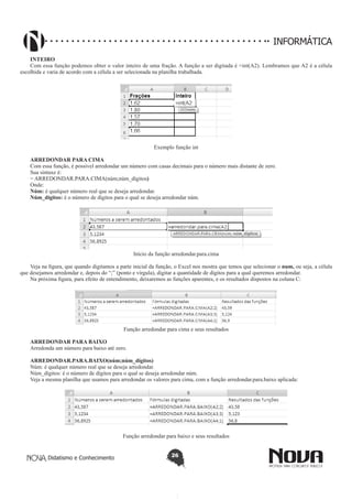 Didatismo e Conhecimento 26
INFORMÁTICA
INTEIRO
Com essa função podemos obter o valor inteiro de uma fração. A função a ser digitada é =int(A2). Lembramos que A2 é a célula
escolhida e varia de acordo com a célula a ser selecionada na planilha trabalhada.
Exemplo função int
ARREDONDAR PARA CIMA
Com essa função, é possível arredondar um número com casas decimais para o número mais distante de zero.
Sua sintaxe é:
= ARREDONDAR.PARA.CIMA(núm;núm_dígitos)
Onde:
Núm: é qualquer número real que se deseja arredondar.
Núm_dígitos: é o número de dígitos para o qual se deseja arredondar núm.
Início da função arredondar.para.cima
Veja na figura, que quando digitamos a parte inicial da função, o Excel nos mostra que temos que selecionar o num, ou seja, a célula
que desejamos arredondar e, depois do “;” (ponto e vírgula), digitar a quantidade de dígitos para a qual queremos arredondar.
Na próxima figura, para efeito de entendimento, deixaremos as funções aparentes, e os resultados dispostos na coluna C:
Função arredondar para cima e seus resultados
ARREDONDAR PARA BAIXO
Arredonda um número para baixo até zero.
ARREDONDAR.PARA.BAIXO(núm;núm_dígitos)
Núm: é qualquer número real que se deseja arredondar.
Núm_dígitos: é o número de dígitos para o qual se deseja arredondar núm.
Veja a mesma planilha que usamos para arredondar os valores para cima, com a função arredondar.para.baixo aplicada:	
Função arredondar para baixo e seus resultados
 