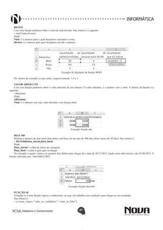 Didatismo e Conhecimento 27
INFORMÁTICA
RESTO
Com essa função podemos obter o resto de uma divisão. Sua sintaxe é a seguinte:
= mod (núm;divisor)
Onde:
Núm: é o número para o qual desejamos encontrar o resto.
Divisor: é o número pelo qual desejamos dividir o número.
Exemplo de digitação da função MOD
Os valores do exemplo a cima serão, respectivamente: 1,5 e 1.
VALOR ABSOLUTO
Com essa função podemos obter o valor absoluto de um número. O valor absoluto, é o número sem o sinal. A sintaxe da função é a
seguinte:
=abs(núm)
Onde:
ABS(núm)
Núm: é o número real cujo valor absoluto você deseja obter.
Exemplo função abs
DIAS 360
Retorna o número de dias entre duas datas com base em um ano de 360 dias (doze meses de 30 dias). Sua sintaxe é:
= DIAS360(data_inicial;data_final)
Onde:
Data_inicial = a data de início de contagem.
Data_final = a data a qual quer se chegar.
No exemplo a seguir, vamos ver quantos dias faltam para chegar até a data de 20/12/2012, tendo como data inicial o dia 02/06/2012. A
função utilizada será =dias360(A2;B2):
Exemplo função dias360
FUNÇÃO SE
A função se é uma função lógica e condicional, ou seja, ela trabalha com condições para chegar ao seu resultado.
Sua sintaxe é:
= se (teste_lógico; “valor_se_verdadeiro”; “valor_se_falso”)
 