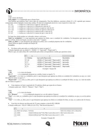 Didatismo e Conhecimento 28
INFORMÁTICA
Onde:
= se( = início da função.
Teste_lógico = é a comparação que se deseja fazer.
Vale lembrar que podemos fazer vários tipos de comparações. Para fins didáticos, usaremos células A1 e A2, supondo que estamos
comparando valores digitados nessas duas células. Os tipos de comparação possíveis e seus respectivos sinais são:
A1=A2 	 → verifica se o valor de A1 é igual ao valor de A2
A1<>A2 	 → verifica se o valor de A1 é diferente do valor de A2
A1>=A2 	 → verifica se o valor de A1 é maior ou igual ao valor de A2
A1<=A2 	 → verifica se o valor de A1 é menor ou igual ao valor de A2
A1>A2 	 → verifica se o valor de A1 é maior do que o valor de A2
A1<A2 	 → verifica se o valor de A1 é menor do que o valor de A2
No lugar das células podem ser colocados valores e até textos.
Valor_se_verdadeiro = é o que queremos que apareça na célula, caso a condição for verdadeira. Se desejarmos que apareça uma
palavra ou frase, dentro da função, essa deve estar entre “” (aspas).
Valor_se_falso= é o que desejemos que apareça na célula, caso a condição proposta não for verdadeira.
Vamos observar alguns exemplos da função SE:
Exemplos:
•	 Os alunos serão aprovado se a média final for maior ou igual a 7.
A função digitada será, na célula C2, =SE(B2>=7; “Aprovado”; “Reprovado”).
Observe que, em cada célula, B2 é substituído pela célula correspondente à média que queremos testar:
Exemplo 1 função SE
Onde:
= SE(	 → é o início da função.
B2>=7 	 → é a comparação proposta (se a média é maior ou igual a 7).
“Aprovado”→ é o valor_se_verdadeiro, pois é o que desejamos que apareça na célula se a condição for verdadeira, ou seja, se o valor
da média for maior ou igual a 7.
“Reprovado” → é o valor_se_falso, pois é o que desejamos que apareça na célula se a condição for falsa, ou seja, se o valor da média
não for maior ou igual a 7.
•	 Uma empresa vai fazer a aquisição de 10 cadeiras, desde que sejam da cor branca.
A função usada será: =SE(C2= “Branca”; “Sim”; “Não”)
Onde:
= SE(	 → é o início da função.
C2= “Branca” 	 → é a comparação proposta (se a cor da cadeira é branca).
“Sim”→ é o valor_se_verdadeiro, pois é o que desejamos que apareça na célula se a condição for verdadeira, ou seja, se a cor da cadeira
for branca.
“Não” → é o valor_se_falso, pois é o que desejamos que apareça na célula se a condição for falsa, ou seja, se a cadeira não for branca.
•	 Uma loja irá oferecer um desconto de 5% para compras a cima de R$ 1.000,00.
A função usada será = SE(A2>1000;A2-(A2-5%); “Não haverá desconto”)
Exemplo 3 função SE
 