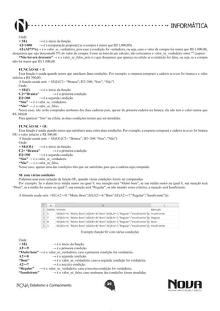 Didatismo e Conhecimento 29
INFORMÁTICA
Onde:
= SE(	 → é o início da função.
A2>1000 	 → é a comparação proposta (se a compra é maior que R$ 1,000,00).
A2-(A2*5%)→ é o valor_se_verdadeiro, pois caso a condição for verdadeira, ou seja, caso o valor da compra for maior que R$ 1.000,00,
desejamos que seja descontado 5% do valor da compra. Como se trata de um cálculo, não colocamos o valor_se_verdadeiro entre “” (aspas).
“Não haverá desconto” → é o valor_se_falso, pois é o que desejamos que apareça na célula se a condição for falsa, ou seja, se a compra
não for maior que R$ 1.000,00.
FUNÇÃO SE + E
Essa função é usada quando temos que satisfazer duas condições. Por exemplo, a empresa comprará a cadeira se a cor for branca e o valor
inferior a R$ 300,00.
A função usada será: = SE(E(C2= “Branca”; D2<300; “Sim”; “Não”)
Onde:
= SE(E(	 → é o início da função.
C2=“Branca”	 → é a primeira condição.
D2<300	 → é a segunda condição.
“Sim” → é o valor_se_verdadeiro.
“Não” → é o valor_se_falso.
Nesse caso, não serão compradas nenhuma das duas cadeiras pois, apesar da primeira cadeira ser branca, ela não tem o valor menor que
R$ 300,00.
Para aparecer “Sim” na célula, as duas condições teriam que ser atendidas.
FUNÇÃO SE + OU
Essa função é usada quando temos que satisfazer uma, entre duas condições. Por exemplo, a empresa comprará a cadeira se a cor for branca
OU o valor inferior a R$ 300,00.
A função usada será: = SE(OU(C2= “Branca”; D2<300; “Sim”; “Não”)
Onde:
= SE(OU(	 → é o início da função.
C2= “Branca”	 → é a primeira condição.
D2<300	 → é a segunda condição.
“Sim” → é o valor_se_verdadeiro.
“Não” → é o valor_se_falso.
Nesse caso, apenas uma das condições têm que ser satisfeitas para que a cadeira seja comprada.
SE com várias condições
Podemos usar essa variação da função SE, quando várias condições forem ser comparadas.
Por exemplo: Se o aluno tiver média maior ou igual 9, sua menção será “Muito bom”; se sua média maior ou igual 8, sua menção será
“Bom”; se a média for maior ou igual 7, sua menção será “Regular”, se não atender esses critérios, a menção será Insuficiente.
A fórmula usada será: =SE(A2>=9; “Muito Bom”;SE(A2>=8;”Bom”;SE(A2>=7;”Regular”;”Insuficiente”)))
Exemplo função SE com várias condições
Onde:
= SE(		 → é o início da função.
A2>=9 		 → é a primeira condição.
“Muito bom”	→ é o valor_se_verdadeiro, caso a primeira condição for verdadeira.
A2>=8 		 → é a segunda condição.
“Bom”		 → é o valor_se_verdadeiro, caso a segunda condição for verdadeira.
A2>=7 		 → é a terceira condição.
“Regular”	 → é o valor_se_verdadeiro, caso a terceira condição for verdadeira.
“Insuficiente” 	 → é o valor_se_falso, caso nenhuma das condições forem atendidas.
 