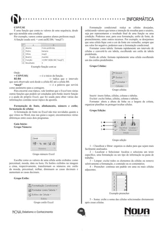 Didatismo e Conhecimento 30
INFORMÁTICA
CONT.SE
É uma função que conta os valores de uma sequência, desde
que seja atendida uma condição.
Por exemplo, vamos contar quantos alunos preferem maçã.
A função usada será: = cont.se(B2:B4; “maçã”)
Exemplo função cont.se
Onde:
= CONT.SE(		 → é o início da função.
B2:B4 			 → indica que o intervalo
que será observado será desde a célula B2 até a célula B4.
“maçã”			 → é a palavra que servirá
como parâmetro para a contagem.
Para encerrar esse tópico, vale lembrar que o Excel tem várias
outras funções que podem ser estudadas pelo botão inserir função
e a ajuda do próprio Excel, que foi usada para obter várias das
informações contidas nesse tópico da apostila.
Formatação de fonte,  alinhamento, número e estilo;
formatação de células
A formatação de fonte no Excel não traz novidades quanto a
que vimos no Word, mas nas guias a seguir, encontraremos várias
diferenças entre esses dois programas.
Guia Início:
Grupo Número:
Grupo número Excel
Escolhe como os valores de uma célula serão exibidos: como
percentual, moeda, data ou hora. Os botões exibidos na imagem
a cima, respectivamente, transformam os números em: estilo
da moeda, percentual, milhar, diminuem as casas decimais e
aumentam as casas decimais.
Grupo Estilo:
	
Grupo estilo Excel
Formatação condicional: realça as células desejadas,
enfatizando valores que temos a intenção de ressaltar para o usuário,
seja por representarem o resultado final de uma função ou uma
condição. Podemos usar, para essa formatação, estilo de fonte, de
preenchimento, entre outros recursos. Por exemplo, se desejarmos
que uma célula fique com a cor da fonte em vermelho, sempre que
seu valor for negativo, podemos usar a formatação condicional.
Formatar como tabela: formata rapidamente um intervalo de
células e convertê-lo em tabela, escolhendo um estila de tabela
predefinido.
Estilo de célula: formata rapidamente uma célula escolhendo
um dos estilos predefinidos.
Grupo Células:
Grupo células
Inserir: insere linhas, células, colunas e tabelas.
Excluir: exclui linhas, células, colunas e tabelas.
Formatar: altera a altura da linha ou a largura da coluna,
organizar planilhas ou proteger/ocultar células.
Grupo Edição:
1 2
5
4
3
Grupo edição
1 – Classificar e filtrar: organiza os dados para que sejam mais
facilmente analisados.
2 – Localizar e Selecionar: localiza e seleciona um texto
específico, uma formatação ou um tipo de informação na pasta de
trabalho.
3 – Limpar: exclui todos os elementos da células ou remove
seletivamente a formatação, o conteúdo ou os comentários.
4 – Preencher: continua um padrão em uma ou mais células
adjacentes.
Exemplo preencher
5 – Soma: exibe a soma das células selecionadas diretamente
após essas células.
 
