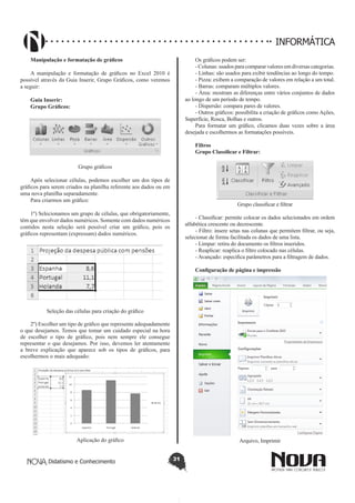 Didatismo e Conhecimento 31
INFORMÁTICA
Manipulação e formatação de gráficos
A manipulação e formatação de gráficos no Excel 2010 é
possível através da Guia Inserir, Grupo Gráficos, como veremos
a seguir:
Guia Inserir:
Grupo Gráficos:
Grupo gráficos
Após selecionar células, podemos escolher um dos tipos de
gráficos para serem criados na planilha referente aos dados ou em
uma nova planilha separadamente.
Para criarmos um gráfico:
1º) Selecionamos um grupo de células, que obrigatoriamente,
têm que envolver dados numéricos. Somente com dados numéricos
contidos nesta seleção será possível criar um gráfico, pois os
gráficos representam (expressam) dados numéricos.
Seleção das células para criação do gráfico
2º) Escolher um tipo de gráfico que represente adequadamente
o que desejamos. Temos que tomar um cuidado especial na hora
de escolher o tipo de gráfico, pois nem sempre ele consegue
representar o que desejamos. Por isso, devemos ler atentamente
a breve explicação que aparece sob os tipos de gráficos, para
escolhermos o mais adequado:
Aplicação do gráfico
Os gráficos podem ser:	
- Colunas: usados para comparar valores em diversas categorias.
- Linhas: são usados para exibir tendências ao longo do tempo.
- Pizza: exibem a comparação de valores em relação a um total.
- Barras: comparam múltiplos valores.
- Área: mostram as diferenças entre vários conjuntos de dados
ao longo de um período de tempo.
- Dispersão: compara pares de valores.
- Outros gráficos: possibilita a criação de gráficos como Ações,
Superfície, Rosca, Bolhas e outros.
Para formatar um gráfico, clicamos duas vezes sobre a área
desejada e escolhermos as formatações possíveis.
Filtros
Grupo Classificar e Filtrar:
Grupo classificar e filtrar
- Classificar: permite colocar os dados selecionados em ordem
alfabética crescente ou decrescente.
- Filtro: insere setas nas colunas que permitem filtrar, ou seja,
selecionar de forma facilitada os dados de uma lista.
- Limpar: retira do documento os filtros inseridos.
- Reaplicar: reaplica o filtro colocado nas células.
- Avançado: especifica parâmetros para a filtragem de dados.
Configuração de página e impressão
Arquivo, Imprimir
 