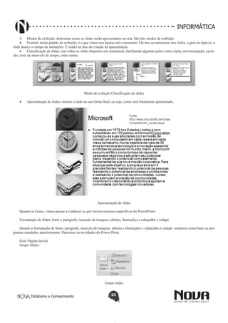 Didatismo e Conhecimento 33
INFORMÁTICA
5.	 Modos de exibição: determina como os slides serão apresentados na tela. São três modos de exibição
•	 Normal: modo padrão de exibição, é o que vimos nas figuras até o momento. Ele traz as miniaturas dos slides, a guia de tópicos, o
slide atual e o campo de anotações. É usado na fase de criação da apresentação.
•	 Classificação de slides: traz todos os slides dispostos em miniaturas, facilitando algumas ações como cópia, movimentação, exclu-
são, teste de intervalo de tempo, entre outras.
Modo de exibição Classificação de slides
•	 Apresentação de slides: mostra o slide na sua forma final, ou seja, como será finalmente apresentado.
Apresentação de slides
Quanto as Guias, vamos passar a conhecer as que trazem recursos específicos do PowerPoint:
Formatação de slides, fonte e parágrafo; inserção de imagens, tabelas, ilustrações e cabeçalho e rodapé
Quanto a formatação de fonte, parágrafo, inserção de imagens, tabelas e ilustrações e cabeçalho e rodapé, tomamos como base os pro-
gramas estudados anteriormente. Passemos às novidades do Power Point.
Guia Página Inicial:
Grupo Slides:
Grupo slides
 
