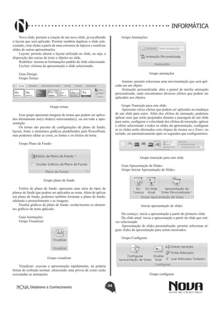 Didatismo e Conhecimento 34
INFORMÁTICA
Novo slide: permite a criação de um novo slide, já escolhendo
o layout que será aplicado. Permite também duplicar o slide sele-
cionado, criar slides a partir de uma estrutura de tópicos e reutilizar
slides de outras apresentações.
Layout: permite alterar o layout utilizado no slide, ou seja, a
disposição das caixas de texto e objetos no slide.
Redefinir: retorna às formatações padrão do slide selecionado.
Excluir: elimina da apresentação o slide selecionado.
Guia Design:
Grupo Temas:
Grupo temas
Esse grupo apresenta imagens de temas que podem ser aplica-
dos diretamente no(s) slide(s) selecionado(s), ou em toda a apre-
sentação.
Os temas são pacotes de configurações de plano de fundo,
layout, fonte e elementos gráficos predefinidos pelo PowerPoint,
mas podemos editar as cores, as fontes e os efeitos do tema.
Grupo Plano de Fundo:
Grupo plano de fundo
Estilos de plano de fundo: apresenta uma série de tipos de
planos de fundo que podem ser aplicados ao tema. Além de aplicar
um plano de fundo, podemos também formatar o plano de fundo,
editando o preenchimento e as imagens.
Ocultar gráficos de plano de fundo: oculta/mostra os elemen-
tos gráficos do tema aplicado.
Guia Animações:
Grupo Visualizar:
Grupo visualizar
Visualizar: executa a apresentação rapidamente, na própria
forma de exibição normal, oferecendo uma prévia de como serão
executadas as animações.
Grupo Animações:
Grupo animações
Animar: permite selecionar uma movimentação que será apli-
cada em um objeto.
Animação personalizada: abre o painel de tarefas animação
personalizada, onde encontramos diversos efeitos que podem ser
aplicados aos objetos.
Grupo Transição para este slide:
Apresenta vários efeitos que podem ser aplicados na mudança
de um slide para outro. Além dos efeitos de animação, podemos
aplicar sons que serão projetados durante a passagem de um slide
para outro, configurar a velocidade dos efeitos de transição, aplicar
o efeito selecionado a todos os slides da apresentação, configurar
se os slides serão alternados com cliques do mouse ou o Enter, no
teclado, ou automaticamente após os segundos que configurarmos.
Grupo transição para este slide
Guia Apresentação de Slides:
Grupo Iniciar Apresentação de Slides:
Iniciar apresentação de slides
Do começo: inicia a apresentação a partir do primeiro slide.
Do slide atual: inicia a apresentação a partir do slide que esti-
ver selecionado.
Apresentação de slides personalizada: permite selecionar al-
guns slides da apresentação para serem mostrados.
Grupo Configurar:
Grupo configurar
 