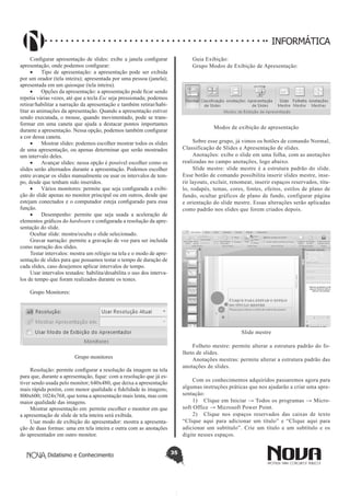 Didatismo e Conhecimento 35
INFORMÁTICA
Configurar apresentação de slides: exibe a janela configurar
apresentação, onde podemos configurar:
•	 Tipo de apresentação: a apresentação pode ser exibida
por um orador (tela inteira); apresentada por uma pessoa (janela);
apresentada em um quiosque (tela inteira).
•	 Opções da apresentação: a apresentação pode ficar sendo
repetia várias vezes, até que a tecla Esc seja pressionada; podemos
retirar/habilitar a narração da apresentação e também retirar/habi-
litar as animações da apresentação. Quando a apresentação estiver
sendo executada, o mouse, quando movimentado, pode se trans-
formar em uma caneta que ajuda a destacar pontos importantes
durante a apresentação. Nessa opção, podemos também configurar
a cor dessa caneta.
•	 Mostrar slides: podemos escolher mostrar todos os slides
de uma apresentação, ou apenas determinar que serão mostrados
um intervalo deles.
•	 Avançar slides: nessa opção é possível escolher como os
slides serão alternados durante a apresentação. Podemos escolher
entre avançar os slides manualmente ou usar os intervalos de tem-
po, desde que tenham sido inseridos.
•	 Vários monitores: permite que seja configurada a exibi-
ção do slide apenas no monitor principal ou em outros, desde que
estejam conectados e o computador esteja configurado para essa
função.
•	 Desempenho: permite que seja usada a aceleração de
elementos gráficos do hardware e configurada a resolução da apre-
sentação do slide.
Ocultar slide: mostra/oculta o slide selecionado.
Gravar narração: permite a gravação de voz para ser incluída
como narração dos slides.
Testar intervalos: mostra um relógio na tela e o modo de apre-
sentação de slides para que possamos testar o tempo de duração de
cada slides, caso desejemos aplicar intervalos de tempo.
Usar intervalos testados: habilita/desabilita o uso dos interva-
los de tempo que foram realizados durante os testes.
Grupo Monitores:
Grupo monitores
Resolução: permite configurar a resolução da imagem na tela
para que, durante a apresentação, fique: com a resolução que já es-
tiver sendo usada pelo monitor; 640x480, que deixa a apresentação
mais rápida porém, com menor qualidade e fidelidade às imagens;
800x600; 1024x768, que torna a apresentação mais lenta, mas com
maior qualidade das imagens.
Mostrar apresentação em: permite escolher o monitor em que
a apresentação de slide de tela inteira será exibida.
Usar modo de exibição do apresentador: mostra a apresenta-
ção de duas formas: uma em tela inteira e outra com as anotações
do apresentador em outro monitor.
Guia Exibição:
Grupo Modos de Exibição de Apresentação:
Modos de exibição de apresentação
Sobre esse grupo, já vimos os botões de comando Normal,
Classificação de Slides e Apresentação de slides.
Anotações: exibe o slide em uma folha, com as anotações
realizadas no campo anotações, logo abaixo.
Slide mestre: slide mestre é a estrutura padrão do slide.
Esse botão de comando possibilita inserir slides mestre, inse-
rir layouts, excluir, renomear, inserir espaços reservados, títu-
lo, rodapés, temas, cores, fontes, efeitos, estilos de plano de
fundo, ocultar gráficos de plano de fundo, configurar página
e orientação do slide mestre. Essas alterações serão aplicadas
como padrão nos slides que forem criados depois.
Slide mestre
Folheto mestre: permite alterar a estrutura padrão do fo-
lheto de slides.
Anotações mestras: permite alterar a estrutura padrão das
anotações de slides.
Com os conhecimentos adquiridos passaremos agora para
algumas instruções práticas que nos ajudarão a criar uma apre-
sentação:
1)	 Clique em Iniciar → Todos os programas → Micro-
soft Office → Microsoft Power Point.
2)	 Clique nos espaços reservados das caixas de texto
“Clique aqui para adicionar um título” e “Clique aqui para
adicionar um subtítulo”. Crie um título e um subtítulo e os
digite nesses espaços.
 