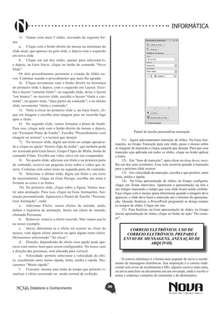 Didatismo e Conhecimento 36
INFORMÁTICA
3)	 Vamos criar mais 5 slides, iniciando da seguinte for-
ma:
a.	 Clique com o botão direito do mouse na miniatura do
slide atual, que aparece na guia slide, e depois com o esquerdo
em novo slide.
b.	 Clique em um dos slides, apenas para selecioná-lo,
e depois, na Guia Início, clique no botão de comando “Novo
Slide”.
Os dois procedimentos permitem a criação de slides no-
vos. Continue usando o procedimento que mais lhe agradar.
4)	 Clique novamente com o botão direito na miniatura
do primeiro slide e depois, com o esquerdo em Layout. Esco-
lha o layout “somente título”; no segundo slide, deixe o layout
“em branco”; no terceiro slide, escolha o layout “título e con-
teúdo”; no quarto slide, “duas partes de conteúdo”; e no último
slide, novamente “título e conteúdo”.
5)	 Volte a clicar no primeiro slide e, na Guia Inseri, cli-
que em Imagem e escolha uma imagem para ser inserida logo
após o título.
6)	 No segundo slide, vamos formatar o plano de fundo.
Para isso, clique nele com o botão direito do mouse e depois,
em “Formatar Plano de Fundo”. Escolha “Preenchimento com
imagem ou textura” e a textura que desejar.
7)	 No terceiro slide, digite um título no campo apropria-
do e clique na opção “Inserir clipe de mídia”, que também pode
ser acessada pela Guia Inseri, Grupo Clipes de Mídia, botão de
comando Filme. Escolha um vídeo salvo em seu computador.
8)	 No quarto slide, adicione um título e na primeira parte
de conteúdo, escreva um pequeno texto sobre o vídeo que in-
seriu. Continue com outro texto na segunda parte de conteúdo.
9)	 Selecione o último slide, digite um título e um texto
de encerramento, clique na Guia Design, escolha um tema e
formate as cores e as fontes.
10)	 No primeiro slide, clique sobre a figura. Vamos inse-
rir uma animação. Para isso, clique na Guia Animações, Ani-
mação personalizada. Aparecerá o Painel de Tarefas “Persona-
lizar Animação”, onde:
a.	 Adicionar Efeito: insere efeitos de entrada, saída,
ênfase e trajetória de animação. Insira um efeito de entrada,
chamado Persianas.
b.	 Remover: remove o efeito inserido. Não vamos usá-lo
no nosso exemplo.
c.	 Início: determina se o efeito irá ocorrer ao clicar do
mouse, com algum efeito anterior ou após algum outro efeito.
Deixaremos selecionado “Ao clicar”.
d.	 Direção: dependendo do efeito essa opção pode apa-
recer com outros itens para serem configurados. No nosso caso
a direção das persianas, será alterada para vertical.
e.	 Velocidade: permite selecionar a velocidade do efei-
to, escolhendo entre muito rápida, lenta, média e rápida. Dei-
xaremos “Muito rápida”.
f.	 Executar: mostra uma linha de tempo que permite vi-
sualizar o efeito ocorrendo no modo normal de exibição.
Painel de tarefas personalizar animação
11)	 Agora adicionaremos transição de slides. Na Guia Ani-
mações, no Grupo Transição para este slide, passe o mouse sobre
as imagens de transição e clique naquela que desejar. Para que essa
transição seja aplicada em todos os slides, clique no botão aplicar
a todos.
12)	 Em “Som de transição”, após clicar no drop down, esco-
lha um dos sons existentes. Esse som ocorrerá quando a transição
para o próximo slide ocorrer.
13)	 Em velocidade da transição, escolha a que preferir, entre
lenta, média e rápida.
14)	 Na Guia apresentação de slides, no Grupo configurar,
clique em Testar intervalos. Aparecerá a apresentação na tela e
um relógio marcando o tempo que esse slide ficará sendo exibido.
Faça clique com o mouse apara determinar quando a imagem deve
aparecer, o slide deve fazer a transição até o término da apresenta-
ção. Quando finalizar, o PowerPoint perguntará se deseja manter
os tempos de slides. Clique em sim.
15)	 Para finalizar, na Guia apresentação de slides, no Grupo
iniciar apresentação de slides, clique no botão de ação “Do come-
ço”.
CORREIO ELETRÔNICO: USO DE
CORREIO ELETRÔNICO, PREPARO E
ENVIO DE MENSAGENS, ANEXAÇÃO DE
ARQUIVOS.
O correio eletrônico é a forma mais popular de envio e recebi-
mento de mensagens eletrônicas. Sua inspiração é o correio tradi-
cional com aviso de recebimento (AR): alguém escreve uma carta,
ou envia uma foto ou documento em um envelope, onde é escrito o
nome e endereço completo do remetente e do destinatário.
 