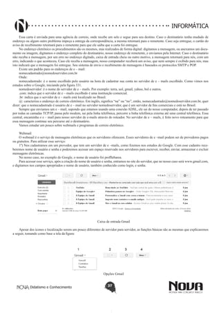 Didatismo e Conhecimento 37
INFORMÁTICA
Essa carta é enviada para uma agência de correio, onde recebe um selo e segue para seu destino. Caso o destinatário tenha mudado de
endereço ou algum outro problema impeça a entrega da correspondência, a mesma retornará para o remetente. Caso seja entregue, o cartão do
aviso de recebimento retornará para o remetente para que ele saiba que a carta foi entregue.
No endereço eletrônico os procedimentos são os mesmos, mas realizados de forma digital: digitamos a mensagem, ou anexamos um docu-
mento ou imagem, digitamos o endereço completo do destinatário, nosso endereço de remetente, e enviamos pela Internet. Caso o destinatário
não receba a mensagem, por um erro no endereço digitado, caixa de entrada cheia ou outro motivo, a mensagem retornará para nós, com um
erro, indicando o que aconteceu. Caso ele receba a mensagem, nosso computador receberá um aviso, que nem sempre é exibido para nós, mas
isto indicará que a mensagem foi entregue. Seu sistema de envio e recebimento de mensagens é baseados os protocolos SMTP e POP.
Existe um padrão para os endereços de e – mail:
nomecadastrado@nomedoservidor.com.br
Onde:
nomecadastrado: é o nome escolhido pelo usuário na hora de cadastrar sua conta no servidor de e – mails escolhido. Como vimos nos
estudos sobre o Google, iniciando pela figura 331.
nomedoservidor: é o nome do servidor de e – mails. Por exemplo: terra, uol, gmail, yahoo, bol e outros.
.com: indica que o servidor de e – mails escolhido é uma instituição comercial.
.br: indica que o servidor de e – mails está localizado no Brasil.
@: caracteriza o endereço de correio eletrônico. Em inglês, significa “na” ou “no”, então, nomecadastrado@nomedoservidor.com.br, quer
dizer: que o nomecadastrado é usuário de e – mail no servidor nomedoservidor, que é um servidor de fins comerciais e está no Brasil.
Sempre que enviamos um e – mail, supondo que estamos usando uma conexão ADSL, ele sai do nosso computador, depois de ter passado
por todas as camadas TCP/IP, passa pelo modem, sai pela linha telefônica, percorre a linha telefônica externa até uma central telefônica. Essa
central, encaminha o e – mail para nosso servidor de e-mails através do roteador. No servidor de e – mails, é feito novo roteamento para que
essa mensagem continue seu percurso até o destinatário.
Vamos estudar um pouco sobre webmails e programas de correio eletrônico.
Webmail
O webmail é o serviço de mensagens eletrônicas que os servidores oferecem. Esses servidores de e –mail podem ser de provedores pagos
ou gratuitos. Para utilizar esse serviço:
1º) Nos cadastramos em um provedor, que tem um servidor de e –mails, como fizemos nos estudos do Google. Com esse cadastro rece-
beremos nome de usuário e senha e poderemos acessar um espaço reservado nos servidores para escrever, receber, enviar, armazenar e excluir
mensagens eletrônicas.
No nosso caso, no exemplo do Google, o nome de usuário foi profllebarea.
Para acessar esse serviço, após a criação do nome de usuário e senha, entramos no site do servidor, que no nosso caso será www.gmail.com,
e digitamos nos campos apropriados o nome de usuário, também conhecido como login, e senha.
Caixa de entrada Gmail
Apesar dos ícones e localização serem um pouco diferentes de servidor para servidor, as funções básicas são as mesmas que explicaremos
a seguir, tomando como base a tela da figura:
Opções Gmail
 