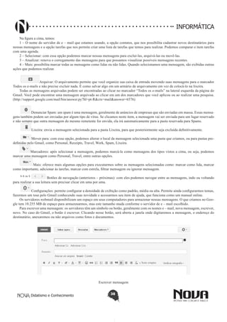Didatismo e Conhecimento 38
INFORMÁTICA
Na figura a cima, temos:
1 – O nome do servidor de e – mail que estamos usando, a opção contatos, que nos possibilita cadastrar novos destinatários para
nossas mensagens e a opção tarefas que nos permite criar uma lista de tarefas que temos para realizar. Podemos comparar o item tarefas
com uma agenda.
2 – Selecionar: com essa opção podemos marcar nossas mensagens para excluí-las, arquivá-las ou movê-las.
3 – Atualizar: renova o corregamento das mensagens para que possamos visualizar possíveis mensagens recentes.
4 – Mais: possibilita marcar todas as mensagens como lidas ou não lidas. Quando selecionamos uma mensagem, são exibidas outras
ações que podemos realizar.
Arquivar: O arquivamento permite que você organize sua caixa de entrada movendo suas mensagens para o marcador
Todos os e-mails e não precise excluir nada. É como salvar algo em um armário de arquivamento em vez de colocá-lo na lixeira.
Todas as mensagens arquivadas podem ser encontradas ao clicar no marcador “Todos os e-mails” na lateral esquerda da página do
Gmail. Você pode encontrar uma mensagem arquivada ao clicar em um dos marcadores que você aplicou ou ao realizar uma pesquisa.
(http://support.google.com/mail/bin/answer.py?hl=pt-R&ctx=mail&answer=6576)
Denunciar Spam: um spam é uma mensagem, geralmente de anúncios de empresas que são enviadas em massa. Essas mensa-
gens também podem ser enviadas por algum tipo de vírus. Se clicamos neste item, a mensagem vai ser enviada para um lugar reservado
e não sempre que outra mensagem do mesmo remetente for envida, ela irá automaticamente para a pasta reservada para Spams.
Lixeira: envia a mensagem selecionada para a pasta Lixeira, para que posteriormente seja excluída definitivamente.
Mover para: com essa opção, podemos alterar o local da mensagem selecionada uma pasta que criamos, ou para pastas pre-
definidas pelo Gmail, como Personal, Receipts, Travel, Work, Spam, Lixeira.
Marcadores: após selecionar a mensagem, podemos marcá-la como mensagens dos tipos vistos a cima, ou seja, podemos
marcar uma mensagem como Personal, Travel, entre outras opções.
Mais: oferece mais algumas opções para executarmos sobre as mensagens selecionadas como: marcar como lida, marcar
como importante, adicionar às tarefas, marcar com estrela, filtrar mensagem ou ignorar mensagem.
Botões de navegação (anteriores – próximas): com eles podemos navegar entre as mensagens, indo ou voltando
para realizar a sua leitura sem precisar clicar em uma por uma.
Configurações: permite configurar a densidade de exibição como padrão, média ou alta. Permite ainda configurarmos temas,
fazermos um tour pelo Gmail conhecendo suas novidade e acessarmos seu item de ajuda, que funciona como um manual online.
Os servidores webmail disponibilizam um espaço em seus computadores para armazenar nossas mensagens. O que criamos no Goo-
gle tem 10.255 MB de espaço para armazenarmos, mas este tamanho muda conforme o servidor de e – mail escolhido.
Para escrever uma mensagem: os servidores têm um símbolo ou botão, geralmente com os nomes e – mail, nova mensagem, escrever,
novo. No caso do Gmail, o botão é escrever. Clicando nesse botão, será aberta a janela onde digitaremos a mensagem, o endereço do
destinatário, anexaremos ou não arquivos como fotos e documentos.
Escrever mensagem
 