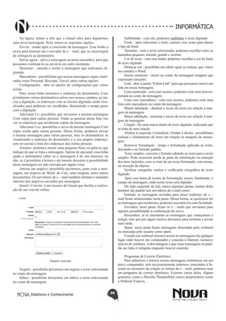 Didatismo e Conhecimento 39
INFORMÁTICA
Na figura, temos a tela que o Gmail abre para digitarmos
uma nova mensagem. Nela, temos as seguintes opções:
Enviar : usado após a conclusão da mensagem. Esse botão a
envia pela Internet até o servidor de e – mail, que se encarregará
de entregá-la ao destinatário.
Salvar agora : salva a mensagem na pasta rascunhos, para que
possamos continuá-la ou enviá-la em outro momento.
Descartar : cancela e exclui a mensagem que estávamos di-
gitando.
Marcadores : possibilitam que nossas mensagens sejam sinali-
zadas como Personal, Receipts, Travel, entre outras opções.
Configurações : abre as opções de configurações que vimos
acima.
Para: nessa linha inserimos o endereço do destinatário. Caso
já tenhamos vários destinatários salvos nos nossos contatos, ao ini-
ciar a digitação, os endereços com as iniciais digitadas serão visu-
alizados para poderem ser escolhidos, diminuindo o tempo gasto
com a digitação.
Adicionar Cc: possibilita que enviemos a mesma mensagem
Com cópia para outras pessoas. Todas as pessoas dessa lista vão
ver os endereços que receberam cópias da mensagem.
Adicionar Cco: possibilita o envio da mesma mensagem Com
cópia oculta para outras pessoas. Dessa forma, podemos enviar
a mesma mensagem para várias pessoas, mas os destinatários só
visualizarão o endereço do destinatário e o seu próprio endereço,
sem ter acesso a lista dos endereços das outras pessoas.
Assunto: podemos inserir uma pequena frase ou palavra que
indique do que se trata a mensagem. Apesar de opcional, essa linha
ajuda o destinatário saber se a mensagem é de seu interesse ou
não, se é prioritária a leitura e até mesmo descartar a possibilidade
dessa mensagem ter sido enviada por algum vírus.
Anexar um arquivo: possibilita enviarmos, junto com a men-
sagem, um arquivo do Word, do Calc, uma imagem, entre outros
documentos. Os servidores de e – mail também limitam o tamanho
máximo dos arquivos enviados por mensagem.
Inserir: Convite: é um recurso do Gmail que facilita a realiza-
ção de um convite online.
Inserir convite
Negrito : possibilita deixarmos em negrito o texto selecionado
no corpo da mensagem.
Itálico : possibilita deixarmos em itálico o texto selecionado
no corpo da mensagem.
Sublinhado : com ele, podemos sublinhar o texto digitado.
Fonte : após selecionar o texto, usamos esse ícone para alterar
o tipo da fonte.
Tamanho : com o texto selecionado, podemos escolher entre os
tamanhos pequeno, normal, grande e enorme.
Cor do texto : com esse botão, podemos escolher a cor da fonte
do texto digitado.
Destacar cor : possibilita um efeito igual ao realçar, que vimos
nos estudos o Word.
Inserir emotions : insere no corpo da mensagem imagens que
expressam emoções.
Link : abre a janela “Editar Link” para que possamos inserir um
link em nossa mensagem.
Lista numerada : com esse recurso, podemos criar uma lista nu-
merada no corpo da mensagem.
Lista com marcadores : com esse recurso, podemos criar uma
lista com marcadores no corpo da mensagem.
Menor tabulação : diminui o recuo do texto em relação à mar-
gem da mensagem.
Maior tabulação : aumenta o recuo do texto em relação à mar-
gem da mensagem.
Citação : faz uma marca diante do texto digitado, indicando que
se trata de uma citação.
Alinhar à esquerda, Centralizar, Alinhar à direita : possibilitam
realizar o alinhamento do texto em relação às margens da mensa-
gem.
Remover formatação : limpa a formatação aplicada ao texto,
deixando-o no formato padrão.
Texto simples: converte o formato adotado no texto para o texto
simples. Pode ocasionar perda de parte da informação ou remoção
dos itens inseridos, caso se trate de um texto formatado, com temas,
ou inserção de objetos.
Verificar ortografia: realiza a verificação ortográfica do texto
digitado.
Após essa barra de ícones de formatação, temos, finalmente, o
campo da mensagem, onde nosso texto será digitado.
Do lado esquerdo da tela, temos algumas pastas, muitas delas
também são padrão nos servidores de e-mail como:
Entrada: as mensagens enviadas para nosso endereço de e –
mail ficam armazenadas nesta pasta. Dessa forma, se quisermos ler
as mensagens que recebemos, podemos encontrá-los com facilidade.
Enviados: nesta pasta, ficam os e – mails que enviamos para
alguém, possibilitando a confirmação do envio.
Rascunhos: aí se encontram as mensagens que começamos a
redigir, mas que por algum motivo deixamos para terminar e enviar
mais tarde.
Spam: nessa pasta ficam mensagens detectadas pelo webmail
ou marcadas pelo usuário como spam.
Usando um webmail teremos acesso às mensagens em qualquer
lugar onde houver um computador e conexão à Internet, inclusive
através de celulares.Adesvantagem é que essas mensagens só pode-
rão ser lidas e redigidas enquanto houver conexão.
Programas de Correio Eletrônico
Para editarmos e lermos nossas mensagens eletrônicas em um
único computador, sem necessariamente estarmos conectados à In-
ternet no momento da criação ou leitura do e – mail, podemos usar
um programa de correio eletrônico. Existem vários deles. Alguns
gratuitos, como o Mozilla Thunderbird, outros proprietários como
o Outlook Express.
 