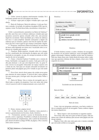 Didatismo e Conhecimento 42
INFORMÁTICA
1 – Voltar: retorna às páginas anteriormente visitadas. Só é
habilitado quando mais de uma página está aberta.
2 – Avançar: segue para as págias visitadas após a que está
aberta.
3 – Barra de Endereços: Barra de endereço: é nela que faze-
mos a entrada, via teclado, do endereço da página (URL) que de-
sejamos visitar. No final dessa linha, encontramos o drop down “
Exibir o preenchimento automático na Barra de Endereço”
que abre uma lista com os últimos endereços visitados para que
possamos acessá-los apenas clicando sobre eles, sem precisar
digitá-los novamente. Outra facilidade que a barra de endereço
nos traz é o auto-completar. Quando começamos a digitar um
endereço que já visitamos, aparece uma lista de opções de ende-
reços que tem o início igual ao que estamos começando a digitar.
4 – Pesquisar: transforma a Barra de Endereço em uma barra
de busca onde digitando um termo este é localizado entre os en-
dereços já visitados pelo usuário.
5 – Atualizar: Botão atualizar: clicando sobre ele o progra-
ma faz a atualização das informações da página que está sendo
mostrada no navegador, ou seja, ele carrega novamente as infor-
mações do site no navegador.
6 – Guias: o Internet Explorer 9 trabalha com o sistema de
Guias, facilitando a navegação do usuário. Cada guia exibe sua
aba para destacar o site que está disponível nela. As guias fi-
cam visíveis no navegador oferecendo um espaço exposto com
o título do site, fácil para ser clicado colocando novamente em
primeiro plano uma página que já foi visitada ou que está sendo
aberta.
7 – Nova Guia: através deste espaço são criadas novas guias
para abertura de outras páginas. É possível abrir várias páginas
em uma mesma guia e navegar entre elas pelos botões Voltar e
Avançar.
8 – Barra de Menus: lista os menus do navegador que ex-
ibem todas as opções do programa. Caso este menu não esteja
visível é possível exibí-lo temporariamente com a tecla ALT.
9 – Home: retorna a página inicial.
10 – Exibir favoritos, feeds e histórico: torna possível o
acesso e gerenciamento de favoritos, feeds e histórico.
11 – Ferramentas: permite o acesso ás ferramentas de im-
pressão, zoom e segurança. Possibilita a exibição de downloads,
o gerenciamento de complementos, abre o painel de ferramentas
para desenvolvedores (código HTML da página, CSS, Console)
entre outros recursos.
Histórico
Histórico
O botão histórico mostra e oculta o histórico de navegação.
Se clicarmos em um desses endereços, nosso navegador abrirá a
página selecionada. Podemos também excluir itens do histórico.
Para isso, basta clicar com o botão direito do mouse sobre o ende-
reço que queremos eliminar da lista e depois, clicar com o botão
esquerdo em excluir.
Excluindo um item do histórico
Barra de Menu
Barra de menu
Como visto nos programas anteriores, essa barra contém to-
dos os comandos possíveis do navegador. Vamos conhecer alguns
dos menus disponíveis:
1 - 	 Menu Arquivo: nele encontramos as seguintes opções:
Nova Guia: abre uma nova guia na barra de guias, onde po-
demos usar a barra de endereço para acessar outra página sem sair
da que estamos.
Duplicar Guia: abre uma outra guia com o mesmo conteúdo
que está sendo exibido no navegador.
 