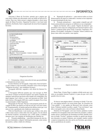 Didatismo e Conhecimento 44
INFORMÁTICA
Adicionar à Barra de Favoritos: permite que a página que
está sendo exibida seja adicionada como um botão na barra de fa-
voritos. Para isso, basta acessar a página desejada e clicar nessa
opção do Menu Favoritos. Organizar Favoritos: é um local onde
podemos, facilmente, fazer a organização da nossa lista de páginas
favoritas.
Orrganizar favoritos
5 – 	 Ferramentas: oferece uma série de itens que possibilitam
a realização de serviços como:
Excluir Histórico de Navegação: 	limpa toda a lista do históri-
co que contém os sites acessados, deixando vazia a lista da figura
“Organizar favoritos”, que estudamos há pouco.
Navegação InPrivate: segundo o site oficial do Internet Ex-
plorer:
A Navegação InPrivate permite que você navegue na Web
sem deixar vestígios no Internet Explorer. Isso ajuda a impedir que
qualquer outra pessoa que possa estar usando seu computador veja
quais páginas você visitou e o que você procurou na Web. Você
pode iniciar a Navegação InPrivate a partir da página Nova Guia
ou pressionando o botão Segurança.
Bloqueador de Pop-ups: Pop-up é uma pequena janela do na-
vegador da Web, que aparece no topo do site que você está visitan-
do. Frequentemente, as janelas pop-up são abertas assim que você
entra no site e geralmente são criadas por anunciantes.
Filtro do SmartScreen: é um recurso que verifica o site, ativa
o filtro smart screen e relata sobre sites não seguros. No site oficial
do Internet Explorer, encontramos que o filtro ajuda a combater
ameaças com o um conjunto de ferramentas que interfere na:
•	 Proteção antiphishing — para filtrar ameaças de sites im-
postores destinados a adquirir informações pessoais, como nomes
de usuários, senhas e dados de cobrança.
•	 Reputação de aplicativo — para remover todos os avisos
desnecessários de arquivos conhecidos e mostrar avisos importan-
tes para downloads de alto risco.
•	 Proteção antimalware — para ajudar a impedir que sof-
twares potencialmente perigosos se infiltrem no seu computador.
Opções da Internet: abre a janela “Opções da Internet” que
possibilita vários tipos de configurações do Internet Explorer. Essa
janela é composta pelas guias Geral, Conexões, Segurança, Pro-
gramas, Privacidade, Avançadas e Conteúdo. Vamos conhecer um
pouco mais sobre essa janela e suas opções:
Opções da Internet
Guia Geral
Home Page: A home Page é a página exibida assim que você
entra no navegador Internet Explorer e é para ela que você volta
quando clica no ícone .
Se houver uma página aberta e clicarmos no botão “Usar atu-
al”, essa página passará a ser nossa home Page. Se clicarmos em
“Usar padrão”, o site padrão da Microsoft será colocado como
home. Podemos também escolher a opção “Usar em branco”, que
abre o navegador com a tela em branco (about:blank).
Histórico de Navegação: com esse recurso, podemos excluir
o histórico de navegação (mais uma forma de exclusão), cookies,
senhas salvas e informações de formulários da Web. Quando clica-
mos no botão “Excluir”, podemos escolher as opções que deseja-
mos descartar ou manter. Podemos, por exemplo, manter cookies
e arquivos temporários dos sites salvos em Favoritos, que armaze-
nem as preferências do usuário.
 