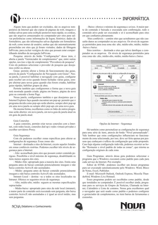 Didatismo e Conhecimento 45
INFORMÁTICA
Alguns itens que podem ser excluídos, são os arquivos tem-
porários da Internet que são cópias de páginas da web, imagens e
mídias salvas para uma exibição posterior mais rápida; os cookies,
que são arquivos armazenados no computador por sites para sal-
var preferências como informações de logon; histórico; dados de
formulários, que são informações salvas digitadas em formulários
da web, como nomes de usuário; senhas que são automaticamente
preenchidas em sites que já foram visitados; dados de filtragem
InPrivate, para excluir vestígios de sites que possam estar compar-
tilhando detalhes da navegação InPrivate.
Pesquisa: através do botão “Configurações” desse item, é
aberta a janela “Gerenciador de complementos” que, entre outras
opções, nos traz o tipo de complemento “Provedores de pesquisa”.
Com ele podemos selecionar o provedor de pesquisa que deseja-
mos exibir ou alterar.
Guias: permite alterar a forma de funcionamento das guias,
através da janela “Configurações de Navegação com Guias”. Nes-
sa janela, é possível habilitar a navegação com guias, configurar
para receber um aviso quando forem fechadas várias guias, sem-
pre alternar para novas guias quando elas forem criadas, habilitar
guias rápidas, habilitar grupos de abas.
Permite também que configuremos a forma que a nova guia
será mostrada quando criada: página em branco, página da nova
guia ou contendo a home Page.
Nessa janela, configuramos também o que desejamos que o
Internet Explorer faça quando encontrar um pop-up: permitir que o
programa decida como pop-ups serão abertos, sempre abrir pop-up
em uma nova janela ou sempre abrir pop-ups em uma nova guia.
Da mesma forma, escolhemos como os links de outros progra-
mas serão abertos: em nova janela, em nova guia da janela atual ou
em guia da janela atual.
Guia Conexões
A guia conexões, permite criar novas conexões com a Inter-
net, com redes locais, conexões dial-up e redes virtuais privadas e
escolher servidores Proxy.
Guia Segurança
Com ela podemos escolher zonas específicas para alterar as
configurações de segurança. Essas zonas são:
Internet - destinada a sites da Internet, exceto aqueles listados
em zonas confiáveis restritas. Podemos escolher três níveis de se-
gurança para a Internet: 	
- Alto: aconselhado para sites que possam conter conteúdo pe-
rigoso. Possibilita o nível máximo de segurança, desabilitando os
itens menos seguros dos sites.
- Médio-Alto: apropriado para a maioria dos sites. Emite uma
pergunta antes de baixar conteúdo potencialmente inseguro e não
baixa controles ActiveX não assinalados.
- Médio: pergunta antes de baixar conteúdo potencialmente
inseguro e não baixa controles ActiveX não assinalados.
Intranet Local – destina –se a todos os sites localizados na
Intranet. Oferece os seguintes níveis de segurança:
- Alto, médio-alto, médio: seguem as mesmas especificações
supracitadas
- Médio-baixo: apropriado para sites da rede local (intranet),
a maior parte do conteúdo será executada sem pergunta, não baixa
controles ActiveX não assinalados e é igual ao nível médio, mas
sem perguntas.
- Baixo: oferece o mínimo de segurança e avisos. A maior par-
te do conteúdo é baixada e executada sem confirmação, todo o
conteúdo ativo pode ser executado e só é aconselhado para sites
em que confiamos plenamente.
Sites confiáveis – contém sites que acreditamos que não cau-
sarão danos ao computador ou aos arquivos. Os níveis de seguran-
ça permitidos para essa zona são: alto, médio-alto, médio, médio-
-baixo e baixo.
Sites restritos – destinada a sites que talvez danifique o com-
putador ou os arquivos. Os níveis de segurança permitidos para
essa zona são: alto, médio-alto, médio, médio-baixo e baixo.
Opções da Internet – Segurança
Há também como personalizar as configurações de segurança
para uma série de itens, através do botão “Nível personalizado”.
Vale lembrar que estas configurações influenciam no funciona-
mento da zona selecionada, por isso, deve ser feita apenas por pes-
soas que conheçam o reflexo da configuração que estão propondo.
Caso haja alguma configuração indevida, podemos recorrer ao bo-
tão “Restaurar o nível padrão de todas as zonas”, que retorna as
configuração originais de cada zona.
	
Guia Programas: através dessa guia podemos selecionar o
programa que o Windows executará como padrão para cada para
cada serviço da Internet. Por exemplo:
Editor de HTML: podemos escolher um desses programas
para ser executado automaticamente pelo Windows: Word, Bloco
de Notas, Excel, Publisher.
E-mail: Microsoft Outlook, Outlook Express, Mozzila Thun-
derbird, Windows Live Hotmail.
Esses programas podem ser escolhidos como padrão, desde
que instalados no computador. É possível escolher ainda, progra-
mas para os serviços de Grupos de Notícias, Chamada na Inter-
net, Calendário e Lista de contatos. Nessa guia escolhemos qual
o navegador que será usado como padrão e podemos configurar
o gerenciador de complementos, no item barras de ferramentas e
extensões.
 
