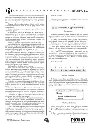 Didatismo e Conhecimento 46
INFORMÁTICA
Guia Privacidade: permite configurações sobre informações
particulares que são usadas durante a navegação na Web, para aju-
dar a impedir anúncios direcionados, fraude e roubo de identidade.
Os níveis de configuração de privacidade para a zona da Internet
são:
Bloquear todos os cookies: bloqueia todos os cookies de todos
os sites e impossibilita a leitura de cookies que já estejam salvos
no computador.
Guia Avançadas: permite configurações que habilitam ou de-
sabilitam as opções:
Acessibilidade: navegação por cursor para novas janelas e
guias, mover o cursor do sistema com alterações de foco/seleção,
redefinir níveis de zoom para novas janelas e guias, redefinir o
tamanho do texto como médio para novas janelas, redefinir tama-
nho do texto para médio ao aplicar zoom, sempre expandir texto
alternativo para imagens.
Impressão: imprimir cores e imagens do plano de fundo.
Multimídia: habilitar redimensionamento automático de ima-
gem, mostrar espaços reservados para download de imagem, mos-
trar imagens, passar animações em páginas da Web, pontilhamento
de imagem inteligente, tocar sons em páginas da Web.
Navegação: exibir botão de acelerador ao selecionar, fechar
pastas não utilizadas em Histórico e em Favoritos, habilitar esti-
los visuais em botões em controles de páginas da web, habilitar
o modo de exibição de pastas FTP, habilitar sites a usar o painel
de pesquisa, habilitar recuperação automática de falhas, habilitar
Sites Sugeridos, habilitar transição de página, mostrar mensagens
de erro http amigáveis, notificar quando os downloads forem con-
cluídos, recuperar automaticamente erros de layout de páginas,
reutilizar janelas para iniciar os atalhos.
Sublinhar links: focalizar, nunca e sempre.
Nesta janela existem várias outras opções de configuração,
como de pesquisa na barra de endereços, segurança, Java, Interna-
cional, configurações HTTP 1.1. Existe também o botão “Restau-
rar configurações avançadas” que permite voltar às configurações
padrão, caso alguma configuração seja feita por engano ou não seja
mais necessária. Podemos também, redefinir as configurações do
Internet Explorer à condição padrão, mas essa opção só pode ser
usada se o navegador estiver inutilizável.
Conteúdo: as configurações de conteúdo do Internet Explo-
rer permitem modificar como o Internet Explorer filtra o conteúdo
e utiliza os certificados, o Preenchimento Automático e os feeds
(RSS).
Supervisor de Conteúdo: O Supervisor de Conteúdo é uma
ferramenta que bloqueia ou permite sites específicos, com base na
classificação de conteúdo do site. Para obter mais informações,
consulte Supervisor de Conteúdo: perguntas freqüentes.
Certificados: os certificados fornecem identificação dos site e
criptografia, para conexões mais seguras.
Preenchimento Automático: o Preenchimento Automático é
um recurso do Internet Explorer que lembra as informações di-
gitadas na barra de endereços, em formulários da Web ou campos
de senha e preenche essas informações automaticamente se você
começar a digitar a mesma coisa novamente, mais tarde.
Feeds e Web Slices: os feeds, também conhecidos como RSS
feeds, possuem um conteúdo freqüentemente atualizado e publica-
do por um site. Geralmente eles são usados em sites de notícias e
blogs, mas também servem para distribuir outros tipos de conteúdo
digital como imagens, áudio e vídeo. Para obter mais informações,
consulte Usando web feeds (RSS).
Barra de Favoritos
Essa barra nos oferece atalhos às opções do Menu Favoritos,
que vimos na Barra de Menu.
Barra de menu
1 – Botão Adicionar Favoritos: quando clicado, abre a mesma
opção acessada pela barra de Menu, Favoritos, Adicionar à Barra
de Favoritos.
2 – Botão Sites Sugeridos: aparece quando habilitado na ja-
nela opções da Internet, na guia Avançadas, no item Navegação.
3 - Botão de site favorito: são botões adicionados pelo usu-
ário, através do Menu Favoritos, Adicionar à barra de favoritos.
Guias: são as guias das páginas que estão abertas. Basta um
clique em cada uma dessas guias para acessar a página desejada.
Nova Guia : quando pausamos o mouse sobre esse bo-
tão, ele mostra o ícone relativo a criação de uma nova guia. A for-
ma que a nova guia será aberta, bem como o conteúdo que apa-
recerá nela, é configurado na janela Opções de Internet, no item
Guia, que estudamos há pouco.
Barra de Comandos:
Barra de comandos
4 – Home: com um clique nesse botão, podemos voltar rapida-
mente à página configurada como página inicial do nosso Internet
Explorer. Clicando no botão ao lado dessa opção, podemos ainda,
alterar o site configurado como home Page ou remover o site con-
figurado como home.
Opções do botão home
Outras configurações do botão home podem ser realizadas
pela janela Opções da Internet, presente no Menu Ferramentas.
5 – Feeds: permite visualizarmos conteúdos atualizados dos
sites.
6 – Ler e – mail: abre o programa configurado como programa
de e – mail padrão, instalado no computador.
 