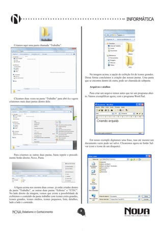 Didatismo e Conhecimento 3
INFORMÁTICA
Criamos aqui uma pasta chamada “Trabalho”.
Clicamos duas vezes na pasta “Trabalho” para abri-la e agora
criaremos mais duas pastas dentro dela:
Para criarmos as outras duas pastas, basta repetir o procedi-
mento botão direito, Novo, Pasta.
A figura acima nos mostra duas coisas: já estão criadas dentro
da pasta “Trabalho”, as outras duas pastas “Editora” e “ETEC”.
No lado direito da imagem, vemos que existe a possibilidade de
exibirmos o conteúdo da pasta trabalho com ícones extra grandes,
ícones grandes, ícones médios, ícones pequenos, lista, detalhes,
lado a lado e conteúdo.
Na imagem acima, a opção de exibição foi de ícones grandes.
Dessa forma concluímos a criação das nossas pastas. Uma pasta
que se encontra dentro de outra, pode ser chamada de subpasta.
Arquivos e atalhos
Para criar um arquivo temos antes que ter um programa aber-
to. Vamos exemplificar agora, com o programa Word Pad.
Em nosso exemplo digitamos uma frase, mas até mesmo um
documento vazio pode ser salvo. Clicaremos agora no botão Sal-
var (com o ícone de um disquete):
 