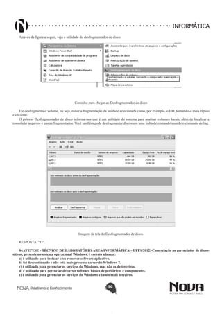 Didatismo e Conhecimento 50
INFORMÁTICA
Através da figura a seguir, veja a utilidade do desfragmentador de disco:
Caminho para chegar ao Desfragmentador de disco
Ele desfragmenta o volume, ou seja, reduz a fragmentação da unidade selecionada como, por exemplo, o HD, tornando-o mais rápido
e eficiente.
O próprio Desfragmentador de disco informa-nos que é um utilitário do sistema para analisar volumes locais, além de localizar e
consolidar arquivos e pastas fragmentados. Você também pode desfragmentar discos em uma linha de comando usando o comando defrag.
Imagem da tela do Desfragmentador de disco.
RESPOSTA: “D”.
04. (FEPESE - TÉCNICO DE LABORATÓRIO ÁREA INFORMÁTICA – UFFS/2012)-Com relação ao gerenciador de dispo-
sitivos, presente no sistema operacional Windows, é correto afirmar:
a) é utilizado para instalar e/ou remover software aplicativo.
b) foi descontinuado e não está mais presente na versão Windows 7.
c) é utilizado para gerenciar os serviços do Windows, mas não os de terceiros.
d) é utilizado para gerenciar drivers e software básico de periféricos e componentes.
e) é utilizado para gerenciar os serviços do Windows e também de terceiros.
 