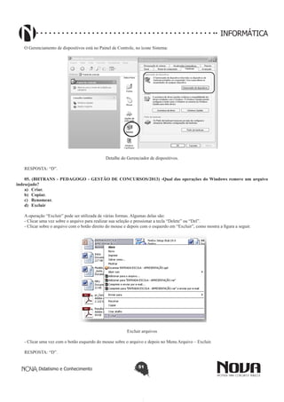 Didatismo e Conhecimento 51
INFORMÁTICA
O Gerenciamento de dispositivos está no Painel de Controle, no ícone Sistema:
Detalhe do Gerenciador de dispositivos.
RESPOSTA: “D”.
05. (BHTRANS - PEDAGOGO - GESTÃO DE CONCURSOS/2013) -Qual das operações do Windows remove um arquivo
indesejado? 
a)	 Criar.
b)	 Copiar.
c)	 Renomear.
d)	 Excluir
A operação “Excluir” pode ser utilizada de várias formas. Algumas delas são:
- Clicar uma vez sobre o arquivo para realizar sua seleção e pressionar a tecla “Delete” ou “Del”.
- Clicar sobre o arquivo com o botão direito do mouse e depois com o esquerdo em “Excluir”, como mostra a figura a seguir.
Excluir arquivos
- Clicar uma vez com o botão esquerdo do mouse sobre o arquivo e depois no Menu Arquivo – Excluir.
RESPOSTA: “D”.
 