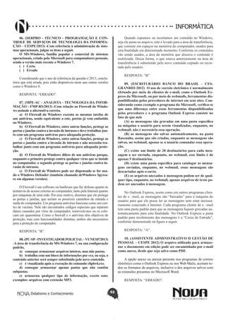 Didatismo e Conhecimento 52
INFORMÁTICA
06. (SERPRO - TÉCNICO - PROGRAMAÇÃO E CON-
TROLE DE SERVIÇOS DE TECNOLOGIA DA INFORMA-
ÇÃO – CESPE/2013) -Com referência à administração de siste-
mas operacionais, julgue os itens a seguir.
O MS-Windows, família popular e comercial de sistemas
operacionais, criado pela Microsoft para computadores pessoais,
sendo a versão mais recente o Windows 7.
( )	 Certo
( )	 Errado
Considerando que o ano de referência da questão é 2013, conclu-
ímos que está errada, pois estão disponíveis neste ano outras versões
como o Windows 8.
RESPOSTA: “ERRADO”.
07. (MPE-AC - ANALISTA - TECNOLOGIA DA INFOR-
MAÇÃO - FMP-RS/2013) -Com relação ao Firewall do Windo-
ws assinale a alternativa correta.
a)	 O Firewall do Windows executa as mesmas tarefas de
um antivírus, sendo equivalente a este, porém já vem embutido
no Windows.
b)	 O Firewall do Windows, entre outras funções, protege as
portas e janelas contra a invasão de intrusos e deve trabalhar jun-
to com um programa antivírus para adequada proteção.
c)	 O Firewall do Windows, entre outras funções, protege as
portas e janelas contra a invasão de intrusos e não necessita tra-
balhar junto com um programa antivírus para adequada prote-
ção.
d)	 O Firewall do Windows difere de um antivírus porque,
enquanto o primeiro protege contra qualquer vírus que se instale
no computador, o segundo protege as portas e janelas contra in-
vasão de intrusos.
e)	 O Firewall do Windows pode ser dispensado se for usa-
do o Windows Defender (também chamado deWindows Spywa-
re em algumas versões).
O Firewall é um software ou hardware que faz defesas quanto às
tentativas de acesso externo ao computador, tanto pela Internet quanto
por máquinas de uma rede. Por esse motivo, dizemos que ele protege
as portas e janelas, que seriam os possíveis caminhos de entrada e
saída do computador. Um programa antivírus funciona como um cen-
tro de vacinas. Nele são encontrados códigos especiais que reparam
danos causados por vírus de computador, removem-nos ou os colo-
cam em quarentena. Como o firewall e o antivírus têm objetivos de
proteção, mas com funcionalidades distintas, ambos são necessários
para a proteção do computador.
RESPOSTA: “B”.
08.(PC-SP-INVESTIGADORPOLICIAL–VUNESP/2013)
-A área de transferência do MS-Windows 7, na sua configuração
padrão,
a)	 consegue armazenar arquivos inteiros, mas não pastas.
b)	 trabalha com um bloco de informações por vez, ou seja, o
conteúdo anterior será sempre substituído pelo novo conteúdo.
c)	 é visualizada após a execução do comando clipbrd.exe.
d)	 consegue armazenar apenas pastas que não contêm
subpastas.
e)	 armazena qualquer tipo de informação, exceto som;
exemplos: arquivos com extensão MP3.
Quando copiamos ou recortamos um conteúdo no Windows,
seja ele pasta ou arquivo, este é levado para a área de transferência,
que consiste em espaços na memória do computador, usados para
esta finalidade em determinado momento. Conforme os conteúdos
vão sendo usados, a área da memória que alocava o conteúdo é
reutilizada. Dessa forma, o que estava anteriormente na área de
transferência é substituído pelo novo conteúdo copiado ou recor-
tado pelo usuário.
RESPOSTA: “B”.
09. (ESCRITURÁRIO BANCO DO BRASIL – CES-
GRANRIO 2012) O uso de correio eletrônico é normalmente
efetuado por meio de clientes de e-mail, como o Outlook Ex-
press da Microsoft, ou por meio de webmails, ferramentas dis-
ponibilizadas pelos provedores de internet em seus sites. Con-
siderando como exemplo o programa da Microsoft, verifica-se
que uma diferença entre essas ferramentas disponibilizadas
pelos provedores e o programa Outlook Express consiste no
fato de que nele
(A) as mensagens são gravadas em uma pasta específica
na máquina o usuário para serem visualizadas, enquanto, no
webmail, não é necessária essa operação.
(B) as mensagens são salvas automaticamente, na pasta
Rascunho, assim que são criadas, enquanto as mensagens são
salvas, no webmail, apenas se o usuário comandar essa opera-
ção.
(C) existe um limite de 20 destinatários para cada men-
sagem a ser enviada, enquanto, no webmail, esse limite é de
apenas 5 destinatários.
(D) existe uma pasta específica para catalogar as mensa-
gens enviadas, enquanto, no webmail, essas mensagens são
descartadas após o envio.
(E) os arquivos anexados à mensagem podem ser de qual-
quer tipo, enquanto, no webmail, apenas arquivos de texto po-
dem ser anexados à mensagem.
No Outlook Express, assim como em outros programas clien-
tes de e –mail, as mensagens são “baixadas” para a máquina do
usuário para que ele possa ler as mensagens sem estar necessa-
riamente conectado à Internet. Cada programa cliente de e –mail
tem uma pasta padrão para que as mensagens fiquem gravadas au-
tomaticamente para esta finalidade. No Outlook Express a pasta
padrão para recebimento das mensagens é a “Caixa de Entrada”,
conforme demonstrado na figura a seguir.
RESPOSTA: “A”.
10. (ASSISTENTE ADMINISTRATIVO II GESTÃO DE
PESSOAL – CESPE 2012) O arquivo utilizado para armaze-
nar o documento em edição pode ser encaminhado por e-mail
como anexo, desde que seja salvo como PDF.
A opção anexo ou anexar presente nos programas de correio
eletrônico como o Outlook Express ou nos Web Mails, aceitam to-
dos os formatos de arquivos, inclusive o dos arquivos salvos com
as extensões presentes no Microsoft Word.
RESPOSTA: “ERRADO”.
 