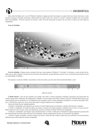 Didatismo e Conhecimento 6
INFORMÁTICA
Outra ação facilitada com o uso do Windows Explorer é apagar (excluir) um arquivo ou pasta. Para isso, basta selecionar o ícone
da pasta ou arquivo desejado, pressionar o botão direito do mouse sobre ele e clicar em “excluir”. Podemos também usar a tecla delete
para essa finalidade. O mover equivale ao recortar e colar. Ele retira uma pasta ou arquivo de um local e a coloca em outro lugar do
computador.
Área de Trabalho
Área de trabalho: A figura mostra a primeira tela que vemos quando o Windows 7 é iniciado. A ela damos o nome de área de tra-
balho, pois a ideia original é a de que ela servirá como uma prancheta, na qual abriremos nossos livros e documentos para darmos início
ou continuidade ao trabalho.
Em especial, na área de trabalho, encontramos a barra de tarefas, que traz uma série de particularidades, como:
1 2 3 4 5
Barra de tarefas
1) Botão Iniciar: é por ele que entramos em contato com todos os outros programas instalados, programas que fazem parte do
sistema operacional e ambientes de configuração e trabalho. Com um clique nesse botão, abrimos uma lista, chamada Menu Iniciar, que
contém opções que nos permitem ver os programas mais acessados, todos os outros programas instalados e os recursos do próprio Win-
dows. Ele funciona como uma via de acesso para todas as opções disponíveis no computador.
Através do botão Iniciar, também podemos:
• desligar o computador, procedimento que encerra o Sistema Operacional corretamente e desliga efetivamente a máquina;
• colocar o computador em modo de espera, que reduz o consumo de energia enquanto a máquina estiver ociosa, ou seja, sem uso.
Muito usado nos casos em que vamos nos ausentar por um breve período de tempo da frente do computador;
• reiniciar o computador, que desliga e liga automaticamente o sistema. Usado após a instalação de alguns programas que precisam
da reinicialização do sistema para efetivarem sua instalação, durante congelamento de telas ou travamentos da máquina.
• realizar o logoff, acessando o mesmo sistema com nome e senha de outro usuário, tendo assim um ambiente com características
diferentes para cada usuário do mesmo computador.
 