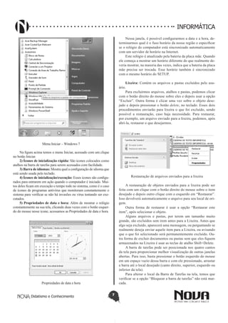 Didatismo e Conhecimento 7
INFORMÁTICA
Menu Iniciar – Windows 7
Na figura acima temos o menu Iniciar, acessado com um clique
no botão Iniciar.
2) Ícones de inicialização rápida: São ícones colocados como
atalhos na barra de tarefas para serem acessados com facilidade.
3) Barra de idiomas: Mostra qual a configuração de idioma que
está sendo usada pelo teclado.
4) Ícones de inicialização/execução: Esses ícones são configu-
rados para entrarem em ação quando o computador é iniciado. Mui-
tos deles ficam em execução o tempo todo no sistema, como é o caso
de ícones de programas antivírus que monitoram constantemente o
sistema para verificar se não há invasões ou vírus tentando ser exe-
cutados.
5) Propriedades de data e hora: Além de mostrar o relógio
constantemente na sua tela, clicando duas vezes com o botão esquer-
do do mouse nesse ícone, acessamos as Propriedades de data e hora.
Propriedades de data e hora
Nessa janela, é possível configurarmos a data e a hora, de-
terminarmos qual é o fuso horário da nossa região e especificar
se o relógio do computador está sincronizado automaticamente
com um servidor de horário na Internet.
Este relógio é atualizado pela bateria da placa mãe. Quando
ele começa a mostrar um horário diferente do que realmente de-
veria mostrar, na maioria das vezes, indica que a bateria da placa
mãe precisa ser trocada. Esse horário também é sincronizado
com o mesmo horário do SETUP.
Lixeira: Contém os arquivos e pastas excluídos pelo usu-
ário.
Para excluirmos arquivos, atalhos e pastas, podemos clicar
com o botão direito do mouse sobre eles e depois usar a opção
“Excluir”. Outra forma é clicar uma vez sobre o objeto dese-
jado e depois pressionar o botão delete, no teclado. Esses dois
procedimentos enviarão para lixeira o que foi excluído, sendo
possível a restauração, caso haja necessidade. Para restaurar,
por exemplo, um arquivo enviado para a lixeira, podemos, após
abri-la, restaurar o que desejarmos.
Restauração de arquivos enviados para a lixeira
A restauração de objetos enviados para a lixeira pode ser
feita com um clique com o botão direito do mouse sobre o item
desejado e depois outro clique com o esquerdo em “Restaurar”.
Isso devolverá automaticamente o arquivo para seu local de ori-
gem.
Outra forma de restaurar é usar a opção “Restaurar este
item”, após selecionar o objeto.
Alguns arquivos e pastas, por terem um tamanho muito
grande, são excluídos sem irem antes para a Lixeira. Antes que
algo seja excluído, aparecerá uma mensagem, ou perguntando se
realmente deseja enviar aquele item para a Lixeira, ou avisando
que o que foi selecionado será permanentemente excluído. Ou-
tra forma de excluir documentos ou pastas sem que eles fiquem
armazenados na Lixeira é usar as teclas de atalho Shift+Delete.
A barra de tarefas pode ser posicionada nos quatro cantos
da tela para proporcionar melhor visualização de outras janelas
abertas. Para isso, basta pressionar o botão esquerdo do mouse
em um espaço vazio dessa barra e com ele pressionado, arrastar
a barra até o local desejado (canto direito, superior, esquerdo ou
inferior da tela).
Para alterar o local da Barra de Tarefas na tela, temos que
verificar se a opção “Bloquear a barra de tarefas” não está mar-
cada.
 