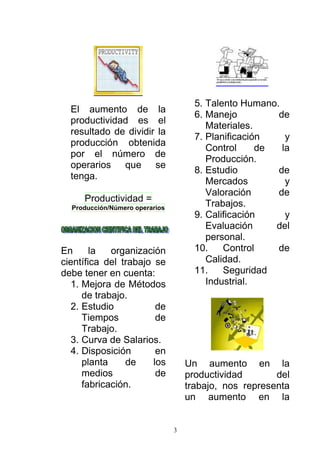 3
El aumento de la
productividad es el
resultado de dividir la
producción obtenida
por el número de
operarios que se
tenga.
Productividad =
Producción/Número operarios
En la organización
científica del trabajo se
debe tener en cuenta:
1. Mejora de Métodos
de trabajo.
2. Estudio de
Tiempos de
Trabajo.
3. Curva de Salarios.
4. Disposición en
planta de los
medios de
fabricación.
5. Talento Humano.
6. Manejo de
Materiales.
7. Planificación y
Control de la
Producción.
8. Estudio de
Mercados y
Valoración de
Trabajos.
9. Calificación y
Evaluación del
personal.
10. Control de
Calidad.
11. Seguridad
Industrial.
Un aumento en la
productividad del
trabajo, nos representa
un aumento en la
 