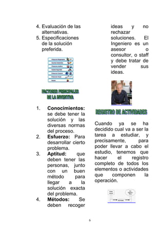 6
4. Evaluación de las
alternativas.
5. Especificaciones
de la solución
preferida.
1. Conocimientos:
se debe tener la
solución y las
diversas normas
del proceso.
2. Esfuerzo: Para
desarrollar cierto
problema.
3. Aptitud: que
deben tener las
personas, junto
con un buen
método para
llegar a la
solución exacta
del problema.
4. Métodos: Se
deben recoger
ideas y no
rechazar
soluciones. El
Ingeniero es un
asesor o
consultor, o staff
y debe tratar de
vender sus
ideas.
Cuando ya se ha
decidido cual va a ser la
tarea a estudiar, y
precisamente, para
poder llevar a cabo el
estudio, tenemos que
hacer el registro
completo de todos los
elementos o actividades
que componen la
operación.
 