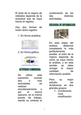 7
El éxito de la mejora de
métodos depende de la
exactitud que se haya
hecho el registro.
Hay dos formas de
hacer dicho registro:
1. En forma analítica.
2. En forma gráfica.
Se utiliza esta
expresión, cuando
dos o mas
actividades se
realizan
simultáneamente o
por el mismo
operario, en el mismo
puesto de trabajo,
siendo su símbolo la
combinación de las
dos distintas
actividades.
En esta etapa del
análisis debemos
completarla lo más
perfectamente
posible, el éxito de la
mejora depende de
cómo se haya hecho
el análisis, y en este
sentido se debe
recoger la mayor
cantidad de
información posible.
Para su mejor
estudio, las
dividiremos en dos
grandes grupos:
1. Condiciones
cuya
modificación
 
