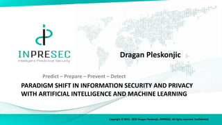 Copyright © 2015 - 2017 Dragan Pleskonjic, INPRESEC. All rights reserved. Confidential.
PARADIGM SHIFT IN INFORMATION SECURITY AND PRIVACY
WITH ARTIFICIAL INTELLIGENCE AND MACHINE LEARNING
Dragan Pleskonjic
Predict – Prepare – Prevent – Detect
1
 
