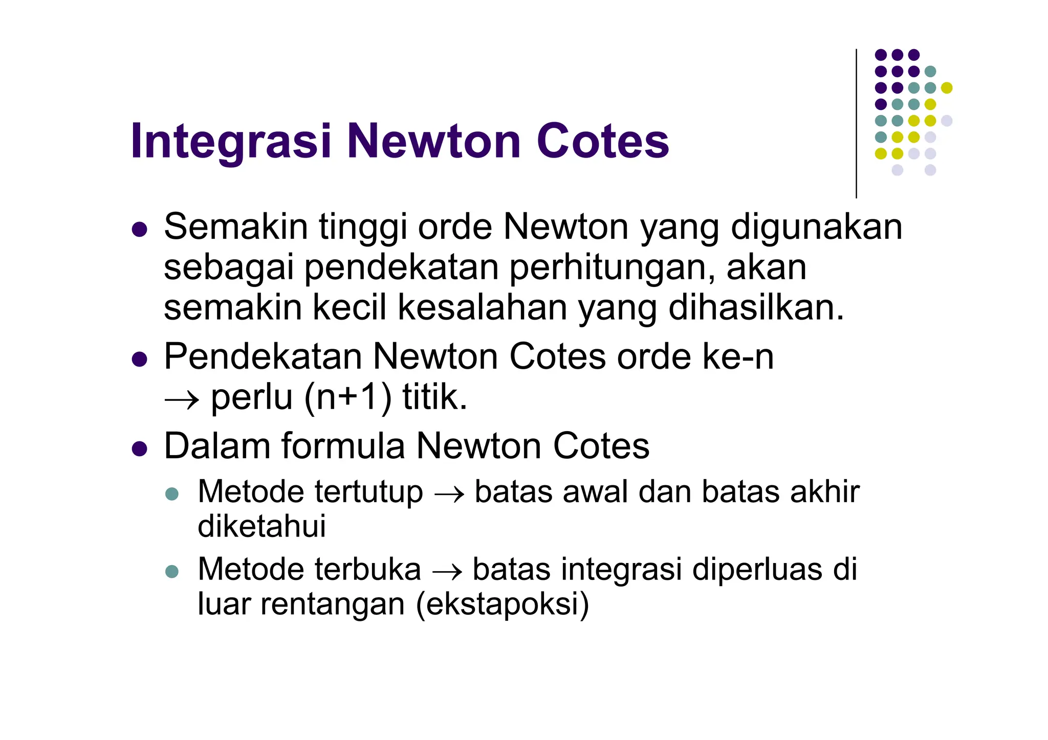 Integrasi Newton Cotes
 Semakin tinggi orde Newton yang digunakan
sebagai pendekatan perhitungan, akan
semakin kecil kesalahan yang dihasilkan.
 Pendekatan Newton Cotes orde ke-n
 perlu (n+1) titik.
 Dalam formula Newton Cotes
 Metode tertutup  batas awal dan batas akhir
diketahui
 Metode terbuka  batas integrasi diperluas di
luar rentangan (ekstapoksi)
 