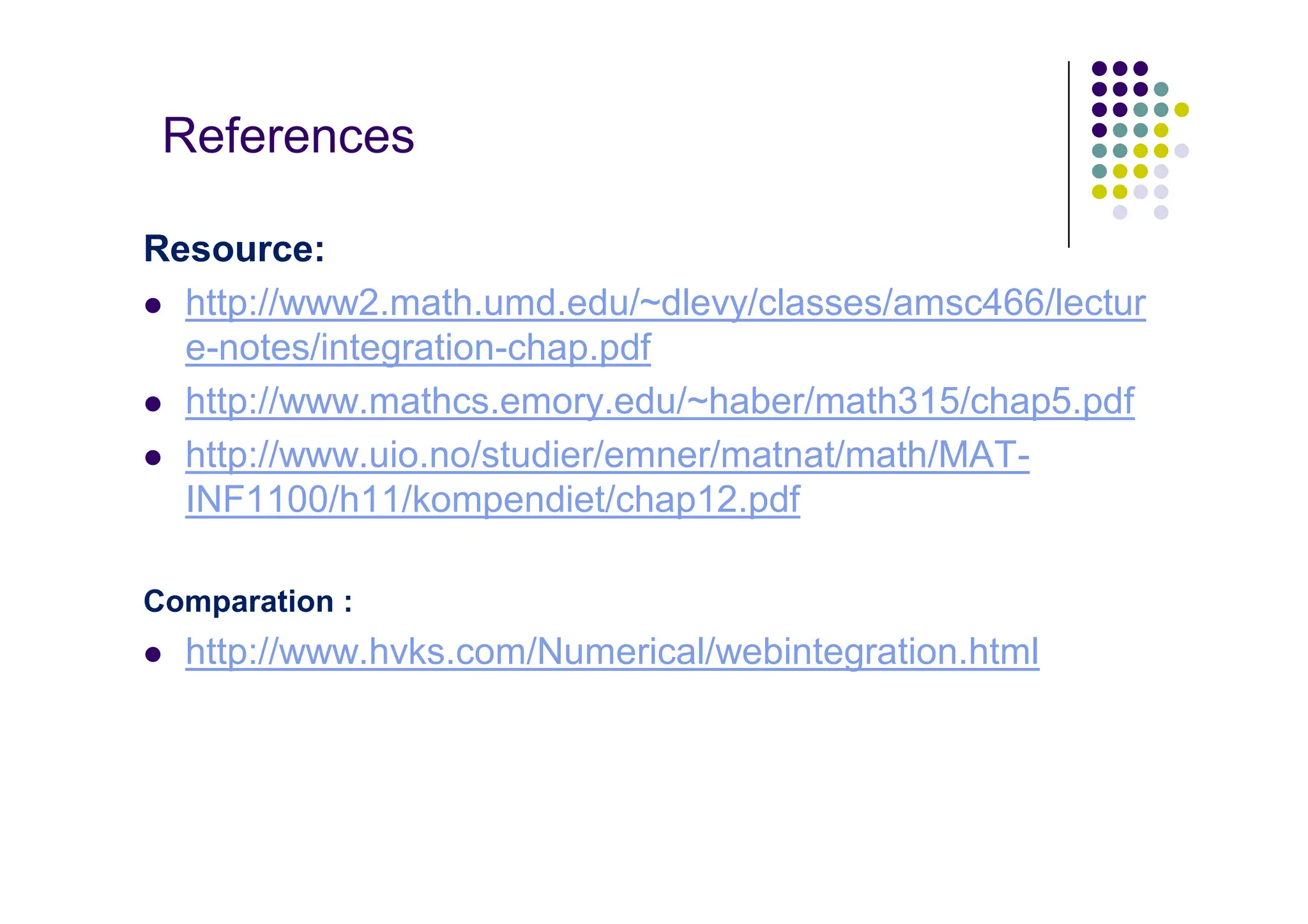 References
Resource:
 http://www2.math.umd.edu/~dlevy/classes/amsc466/lectur
e-notes/integration-chap.pdf
 http://www.mathcs.emory.edu/~haber/math315/chap5.pdf
 http://www.uio.no/studier/emner/matnat/math/MAT-
INF1100/h11/kompendiet/chap12.pdf
Comparation :
 http://www.hvks.com/Numerical/webintegration.html
 