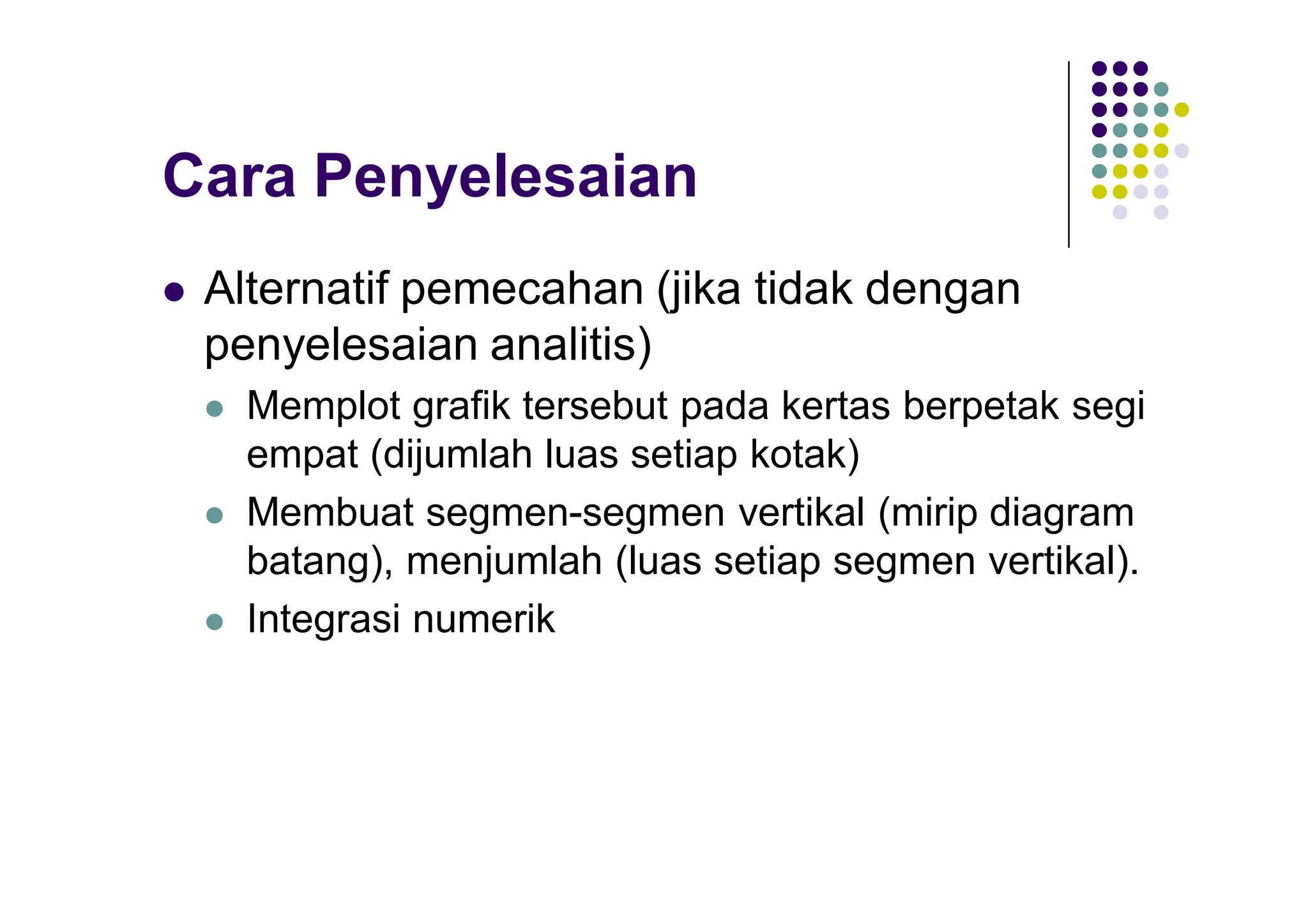 Cara Penyelesaian
 Alternatif pemecahan (jika tidak dengan
penyelesaian analitis)
 Memplot grafik tersebut pada kertas berpetak segi
empat (dijumlah luas setiap kotak)
 Membuat segmen-segmen vertikal (mirip diagram
batang), menjumlah (luas setiap segmen vertikal).
 Integrasi numerik
 
