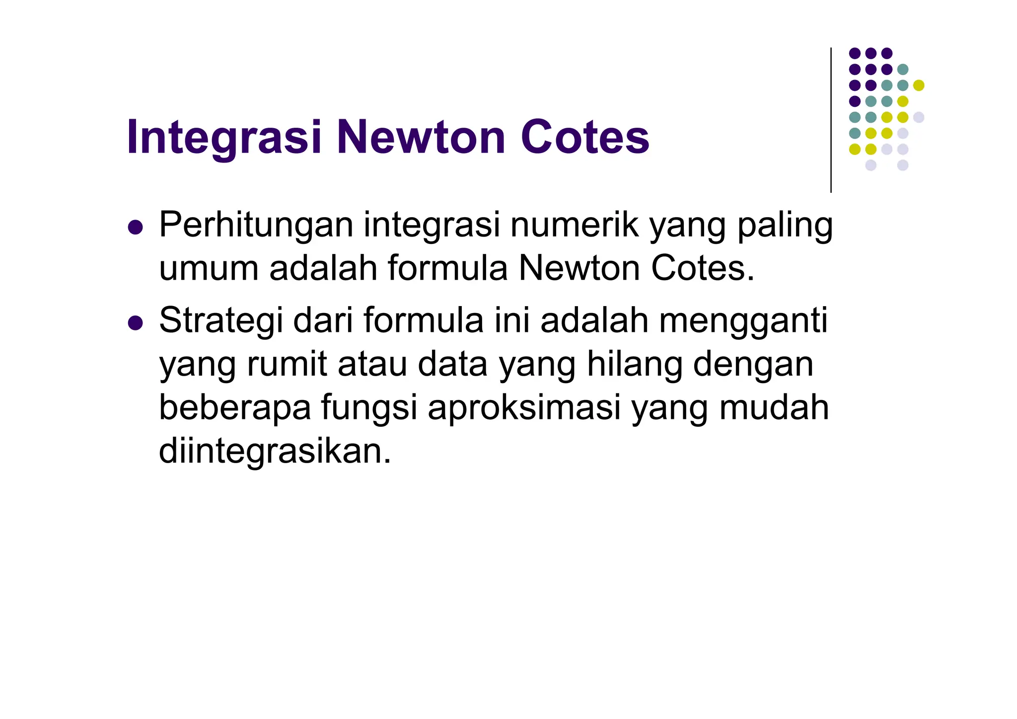 Integrasi Newton Cotes
 Perhitungan integrasi numerik yang paling
umum adalah formula Newton Cotes.
 Strategi dari formula ini adalah mengganti
yang rumit atau data yang hilang dengan
beberapa fungsi aproksimasi yang mudah
diintegrasikan.
 