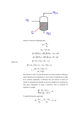 Siendo φ la fracción condensada dato:
C
CL
m
m
=ϕ
CCL mm ×= ϕ
( )[ ] ( )ϕ×−×−= CCBR mmThTHQ )(
( )[ ] ( )ϕ−××−= 1)( CBR mThTHQ
Fluido frío:
( )esFF ttCpmQ −××=
eFFsFF tCpmtCpmQ ××−××=
FF
eFF
s
Cpm
tCpmQ
t
×
××+
=
Para calcular el valor UA (caso de diseño) se necesita calcular la diferencia
media logarítmica de temperaturas y, por lo tanto la temperatura de salida
de la corriente condensada. A diferencia del caso anterior no basta con
calcular la temperatura de burbuja ya que al no producirse la condensación
total dicha temperatura no llega a alcanzarse. Para la condición de
equilibrio se cumple:
( )
( )∑=
=
+−×
×−NC
i i
ii
k
zk
1
0
11
1
θ
Y siendo θ la fracción vaporizada:
ϕθ −=
−
== 1
C
CLC
C
CV
m
mm
m
m
 