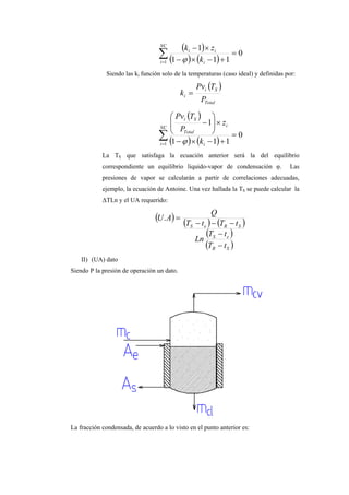 ( )
( ) ( )∑=
=
+−×−
×−NC
i i
ii
k
zk
1
0
111
1
ϕ
Siendo las ki función solo de la temperaturas (caso ideal) y definidas por:
( )
Total
Si
i
P
TPv
k =
( )
( ) ( )∑=
=
+−×−
×





−NC
i i
i
Total
Si
k
z
P
TPv
1
0
111
1
ϕ
La TS que satisfaga la ecuación anterior será la del equilibrio
correspondiente un equilibrio liquido-vapor de condensación φ. Las
presiones de vapor se calcularán a partir de correlaciones adecuadas,
ejemplo, la ecuación de Antoine. Una vez hallada la TS se puede calcular la
∆TLn y el UA requerido:
( ) ( ) ( )
( )
( )SR
eS
SReS
tT
tT
Ln
tTtT
Q
AU
−
−
−−−
=.
II) (UA) dato
Siendo P la presión de operación un dato.
La fracción condensada, de acuerdo a lo visto en el punto anterior es:
 