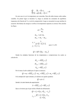 ( )
( ) ( )∑=
=
+−×−
×−NC
i i
ii
k
zk
1
0
111
1
ϕ
En este caso ni φ ni la temperatura son conocidas. Para ello debe iterarse sobre ambas
variables. En primer lugar se inicializa TS, luego se calculan las constantes de equilibrios
(supuestas solo función de TS y no de la composición). Luego se encuentra la φ que satisface la
ecuación. Del balance de energía se verifica si la temperatura supuesta es correcta. Para calcular
los flujos:
C
CL
m
m
=ϕ
CVCCV
CCL
mmm
mm
−=
×= ϕ
( )
iii
ii
i
i
xky
kk
z
x
×=
+−×
=
1ϕ
para i=1 a NC
( )CLC mmHQ −×∆=
Siendo las entalpías funciones de las temperaturas y composiciones las cuales se
calculan de:
( )iRmc zTHH ,=
( )iSmcv yTHH ,=
( )iSmcl xThh ,=
Por lo tanto el calor cedido por el vapor es entonces:
( ) ( ) ( )iScliScviRc xThmyTHmzTHmQ ,,, ×−×−×=
Si la entalpia del vapor entrante y el saliente son iguales quedaría:
λϕ ×=Q
Siendo λ el calor latente de vaporización:
( ) ( )iSiS xThyTH ,, −=λ
Que es el mismo que el que recibe el fluido de enfriamiento:
( )AeAsAe ttCpAQ −××=
Ae
AeAe
As
CpA
tCpAQ
t
×
××+
=
 