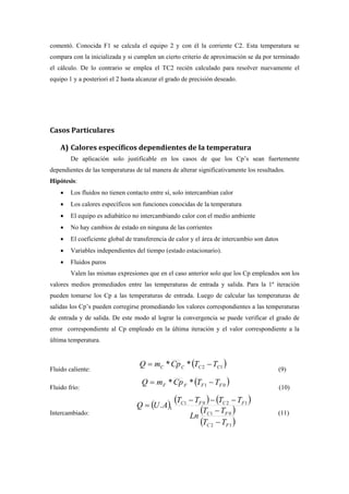 comentó. Conocida F1 se calcula el equipo 2 y con él la corriente C2. Esta temperatura se
compara con la inicializada y si cumplen un cierto criterio de aproximación se da por terminado
el cálculo. De lo contrario se emplea el TC2 recién calculado para resolver nuevamente el
equipo 1 y a posteriori el 2 hasta alcanzar el grado de precisión deseado.
Casos Particulares
A) Calores específicos dependientes de la temperatura
De aplicación solo justificable en los casos de que los Cp’s sean fuertemente
dependientes de las temperaturas de tal manera de alterar significativamente los resultados.
Hipótesis:
• Los fluidos no tienen contacto entre sí, solo intercambian calor
• Los calores específicos son funciones conocidas de la temperatura
• El equipo es adiabático no intercambiando calor con el medio ambiente
• No hay cambios de estado en ninguna de las corrientes
• El coeficiente global de transferencia de calor y el área de intercambio son datos
• Variables independientes del tiempo (estado estacionario).
• Fluidos puros
Valen las mismas expresiones que en el caso anterior solo que los Cp empleados son los
valores medios promediados entre las temperaturas de entrada y salida. Para la 1º iteración
pueden tomarse los Cp a las temperaturas de entrada. Luego de calcular las temperaturas de
salidas los Cp’s pueden corregirse promediando los valores correspondientes a las temperaturas
de entrada y de salida. De este modo al lograr la convergencia se puede verificar el grado de
error correspondiente al Cp empleado en la última iteración y el valor correspondiente a la
última temperatura.
Fluido caliente:
( )12** CCCC TTCpmQ −=
(9)
Fluido frío:
( )01** FFFF TTCpmQ −=
(10)
Intercambiado:
( ) ( ) ( )
( )
( )12
01
1201
1.
FC
FC
FCFC
TT
TT
Ln
TTTT
AUQ
−
−
−−−
=
(11)
 