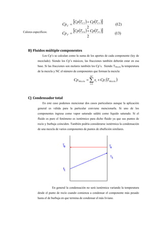 Calores específicos:
( ) ( )[ ]
( ) ( )[ ] )13(
2
)12(
2
10
12
FF
F
CC
C
TCpTCp
Cp
TCpTCp
Cp
+
=
+
=
B) Fluidos múltiple componentes
Los Cp’s se calculan como la suma de los aportes de cada componente (ley de
mezclado). Siendo los Cp’s másicos, las fracciones también deberán estar en esa
base. Si las fracciones son molares también los Cp’s. Siendo TMezcla la temperatura
de la mezcla y NC el número de componentes que forman la mezcla:
( )∑=
×=
NC
i
MezclaiiMezcla TCpxCp
1
C) Condensador total
En este caso podemos mencionar dos casos particulares aunque la aplicación
general es válida para la particular conviene mencionarla. Si uno de los
componentes ingresa como vapor saturado saldrá como líquido saturado. Si el
fluido es puro el fenómeno es isotérmico para dicho fluido ya que sus puntos de
rocío y burbuja coinciden. También podría considerarse isotérmica la condensación
de una mezcla de varios componentes de puntos de ebullición similares.
En general la condensación no será isotérmica variando la temperatura
desde el punto de rocío cuando comienza a condensar el componente más pesado
hasta el de burbuja en que termina de condensar el más liviano.
 