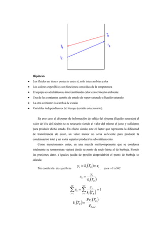 Hipótesis
• Los fluidos no tienen contacto entre sí, solo intercambian calor
• Los calores específicos son funciones conocidas de la temperatura
• El equipo es adiabático no intercambiando calor con el medio ambiente
• Una de las corrientes cambia de estado de vapor saturado a líquido saturado
• La otra corriente no cambia de estado
• Variables independientes del tiempo (estado estacionario).
En este caso al disponer de información de salida del sistema (liquido saturado) el
valor de UA del equipo no es necesario siendo el valor del mismo el justo y suficiente
para producir dicho estado. En efecto siendo este el factor que representa la dificultad
de transferencia de calor, un valor menor no sería suficiente para producir la
condensación total y un valor superior produciría sub enfriamiento.
Como mencionamos antes, en una mezcla multicomponente que se condensa
totalmente su temperatura variará desde su punto de rocío hasta el de burbuja. Siendo
las presiones datos e iguales (caída de presión despreciable) el punto de burbuja se
calcula:
Por condición de equilibrio
( ) iRii xTky ×=
para i=1 a NC
( )Ri
i
i
Tk
y
x =
( )
1
11
== ∑∑ ==
NC
i Ri
i
NC
i
i
Tk
y
x
( )
( )
Total
Ri
Ri
P
TPv
Tk =
 