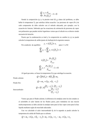 ( )
01
1
=−
×
∑=
NC
i Ri
Totali
TPv
Py
Siendo la composición (yi) y la presión total (PTotal) datos del problema, se debe
hallar la temperatura TR que satisface dicha ecuación. Las presiones de vapor (Pvi) de
cada componente de debe calcular con el método adecuado, por ejemplo, con la
ecuación de Antoine. Sabiendo que las ecuaciones de estimación de presiones de vapor
son polinomios que pueden incluir logaritmos vemos que el cálculo no es directo siendo
necesaria de iteración.
Puesto que la condensación es total y la composición no cambia (xi=yi) se puede
calcular la temperatura de salida (punto de burbuja) de la siguiente manera:
Por condición de equilibrio
( ) iBii xTky ×=
para i=1 a NC
( ) 1
11
=×= ∑∑ ==
NC
i
Bii
NC
i
i Tkxy
( )
( )
Total
Bi
Bi
P
TPv
Tk =
( )
01
1
=−×∑=
NC
i Total
Bi
i
P
TPv
x
Al igual que antes, se busca la temperatura (TB) que satisfaga la ecuación.
Fluido caliente:
( )[ ] CBR mThTHQ ×−= )(
Fluido frío:
( )esFF ttCpmQ −××=
Intercambiado:
( )( ) ( )
( )
( )SR
eB
SReB
tT
tT
Ln
tTtT
AUQ
−
−
−−−
= .
Vemos que para el fluido caliente, la diferencia de entalpias entre los dos estados es
el asimilable al calor latente de los fluidos puros, pero tratándose de una mezcla
multicomponentes se debe calcular la entalpia tanto para la fase vapor como para la fase
líquida mediante reglas de mezclado adecuadas.
Una vez calculado el calor intercambiado Q, de la segunda se puede calcular la
temperatura de salida del fluido que se calienta:
( ) EFFSFFESFF tCpmtCpmttCpmQ ××−××=−××=
 