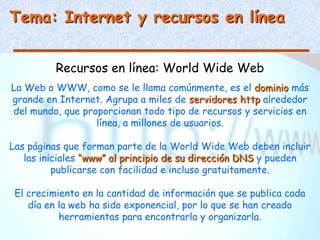 Tema: Internet y recursos en línea


          Recursos en línea: World Wide Web
La Web o WWW, como se le llama comúnmente, es el dominio más
grande en Internet. Agrupa a miles de servidores http alrededor
del mundo, que proporcionan todo tipo de recursos y servicios en
                  línea, a millones de usuarios.

Las páginas que forman parte de la World Wide Web deben incluir
   las iniciales “www” al principio de su dirección DNS y pueden
          publicarse con facilidad e incluso gratuitamente.

 El crecimiento en la cantidad de información que se publica cada
    día en la web ha sido exponencial, por lo que se han creado
           herramientas para encontrarla y organizarla.
 