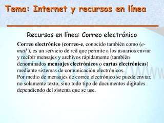Tema: Internet y recursos en línea


      Recursos en línea: Correo electrónico
  Correo electrónico (correo-e, conocido también como (e-
  mail ), es un servicio de red que permite a los usuarios enviar
  y recibir mensajes y archivos rápidamente (también
  denominados mensajes electrónicos o cartas electrónicas)
  mediante sistemas de comunicación electrónicos.
  Por medio de mensajes de correo electrónico se puede enviar,
  no solamente texto, sino todo tipo de documentos digitales
  dependiendo del sistema que se use.
 