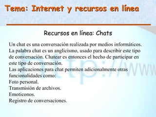 Tema: Internet y recursos en línea


                 Recursos en línea: Chats
 Un chat es una conversación realizada por medios informáticos.
 La palabra chat es un anglicismo, usado para describir este tipo
 de conversación. Chatear es entonces el hecho de participar en
 este tipo de conversación.
 Las aplicaciones para chat permiten adicionalmente otras
 funcionalidades como:
 Foto personal.
 Transmisión de archivos.
 Emoticonos.
 Registro de conversaciones.
 