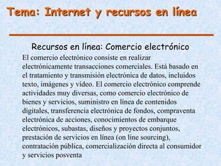 Tema: Internet y recursos en línea


     Recursos en línea: Comercio electrónico
  El comercio electrónico consiste en realizar
  electrónicamente transacciones comerciales. Está basado en
  el tratamiento y transmisión electrónica de datos, incluidos
  texto, imágenes y vídeo. El comercio electrónico comprende
  actividades muy diversas, como comercio electrónico de
  bienes y servicios, suministro en línea de contenidos
  digitales, transferencia electrónica de fondos, compraventa
  electrónica de acciones, conocimientos de embarque
  electrónicos, subastas, diseños y proyectos conjuntos,
  prestación de servicios en línea (on line sourcing),
  contratación pública, comercialización directa al consumidor
  y servicios posventa
 