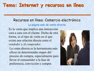 Tema: Internet y recursos en línea


     Recursos en línea: Comercio electrónico
                  La página web de venta directa
  Es la venta que implica una interacción
  cara a cara con el cliente. Dicho de otra
  forma, es el tipo de venta en el que
  existe una relación directa entre el
  vendedor y el comprador.
   La venta directa es la herramienta más
   eficaz en determinadas etapas del
   proceso de compra, especialmente para
   llevar al consumidor a la fase de
   preferencia, convicción y compra
 
